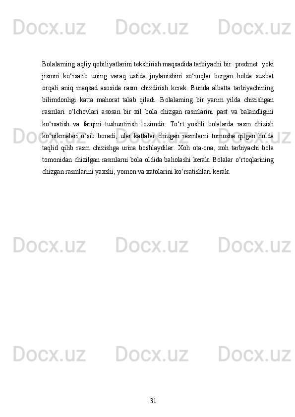 Bolalarning  aqliy qobiliyatlarini tekshirish maqsadida tarbiyachi bir  predmet   yoki
jismni   ko‘rsatib   uning   varaq   ustida   joylanishini   so‘roqlar   bergan   holda   suxbat
orqali   aniq   maqsad   asosida   rasm   chizdirish   kerak.   Bunda   albatta   tarbiyachining
bilimdonligi   katta   mahorat   talab   qiladi.   Bolalarning   bir   yarim   yilda   chizishgan
rasmlari   o‘lchovlari   asosan   bir   xil   bola   chizgan   rasmlarini   past   va   balandligini
ko‘rsatish   va   farqini   tushuntirish   lozimdir.   To‘rt   yoshli   bolalarda   rasm   chizish
ko‘nikmalari   o‘sib   boradi,   ular   kattalar   chizgan   rasmlarni   tomosha   qilgan   holda
taqlid   qilib   rasm   chizishga   urina   boshlaydilar.   Xoh   ota-ona,   xoh   tarbiyachi   bola
tomonidan chizilgan rasmlarni bola oldida baholashi kerak. Bolalar o‘rtoqlarining
chizgan rasmlarini yaxshi, yomon va xatolarini ko‘rsatishlari kerak.  
31 