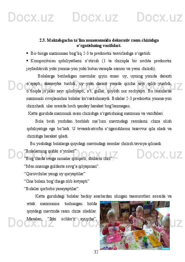 2.3. Maktabgacha ta’lim muassasasida dekorativ rasm chizishga
o‘rgatishning vazifalari.
 Bir-biriga mazmunan bog‘liq 2-3 ta predmetni tasvirlashga o‘rgatish.  
 Kompozitsion   qobiliyatlarni   o‘stirish   (1   ta   chiziqda   bir   nechta   predmetni
joylashtirish yoki yonma-yon yoki butun varaqda osmon va yerni chizish).
  Bolalarga   beriladigan   mavzular   qiyin   emas:   uy,   uyning   yonida   daraxti
o‘syapti,   skameyka   turibdi;   uy   yoki   daraxt   yonida   qizcha   sayr   qilib   yuribdi,
o‘tloqda   jo‘jalar   sayr   qilishyapti;   o‘t,   gullar,   quyosh   nur   sochyapti.   Bu   rasmlarda
mazmunli rivojlanishni bolalar ko‘rsatishmaydi. Bolalar 2-3 predmetni yonma-yon
chizishadi. ular orasida hech qanday harakat bog‘lanmagan.  
Katta guruhda mazmunli rasm chizishga o‘rgatishning mazmuni va vazifalari.
Bola   besh   yoshdan   boshlab   ma’lum   mavzudagi   rasmlarni   chiza   olish
qobiliyatiga   ega   bo‘ladi.   U   tevarak-atrofni   o‘zgarishlarini   tasavvur   qila   oladi   va
chizishga harakat qiladi. 
Bu yoshdagi bolalarga quyidagi mavzudagi rasmlar chizish tavsiya qilinadi:
“Bolalarning qishki o‘yinlari”.  
“Bog‘chada senga nimalar qiziqarli, shularni chiz”.  
“Men onamga guldasta sovg‘a qilyapman”.  
“Quruvchilar yangi uy quryaptilar” 
“Ona bolani bog‘chaga olib ketyapti” 
“Bolalar qorbobo yasayaptilar”. 
Katta   guruhdagi   bolalar   badiiy   asarlardan   olingan   taassurotlari   asosida   va
ertak   mazmunini   tushungan   holda
quyidagi   mavzuda   rasm   chiza   oladilar.
Masalan,   “Ikki   ochko‘z   ayiqcha”,
32 