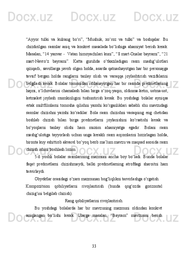 “Ayyor   tulki   va   kulrang   bo‘ri”,   “Mushuk,   xo‘roz   va   tulki”   va   boshqalar.   Bu
chizdirilgan   rasmlar   aniq   va   konkret   masalada   bo‘lishiga   ahamiyat   berish   kerak.
Masalan, “14 yanvar -   Vatan himoyachilari kuni”, “8 mart-Onalar bayrami”, “21
mart-Navro‘z   bayrami”.   Katta   guruhda   o‘tkaziladigan   rasm   mashg‘ulotlari
qiziqarli,   savollarga   javob   olgan   holda,   asarda   qatnashayotgan   har   bir   personajga
tavsif   bergan   holda   ranglarni   tanlay   olish   va   varaqqa   joylashtirish   vazifalarini
belgilash   kerak.   Bolalar   tomonidan   ishlanayotgan   har   bir   rasmda   predmetlarning
hajmi, o‘lchovlarini chamalash bilan birga o‘zoq-yaqin, oldinma-ketin, ustma-ust,
ketmaket   joylash   mumkinligini   tushuntirish   kerak.   Bu   yoshdagi   bolalar   ayniqsa
ertak   multfilmlarni   tomosha   qilishni   yaxshi   ko‘rganliklari   sababli   shu   mavzudagi
rasmlar   chizishni   yaxshi   ko‘radilar.   Bola   rasm   chizishni   varaqning   eng   chetidan
boshlab   chizish   bilan   birga   predmetlarni   joylanishini   ko‘rsatishi   kerak   va
bo‘yoqlarni   tanlay   olishi   ham   muxim   ahamiyatga   egadir.   Bolani   rasm
mashg‘ulotiga   tayyorlash   uchun   unga   kerakli   rasm   anjomlarini   hozirlagan   holda,
bironta kuy eshittirib akvarel bo‘yoq berib ma’lum mavzu va maqsad asosida rasm
chizish ishini boshlash lozim.  
5-6   yoshli   bolalar   rasmlarining   mazmuni   ancha   boy   bo‘ladi.   Bunda   bolalar
faqat   predmetlarni   chizishmaydi,   balki   predmetlarning   atrofdagi   sharoitni   ham
tasvirlaydi. 
Obyektlar orasidagi o‘zaro mazmunan bog‘liqlikni tasvirlashga o‘rgatish.  
Kompozitsion   qobiliyatlarni   rivojlantirish   (bunda   qog‘ozda   gorizontal
chizig‘ini belgilab chizish).  
Rang qobiliyatlarini rivojlantirish.
Bu   yoshdagi   bolalarda   har   bir   mavzuning   mazmuni   oldindan   konkret
aniqlangan   bo‘lishi   kerak.   Ularga   masalan,   “Bayram”   mavzusini   berish
33 