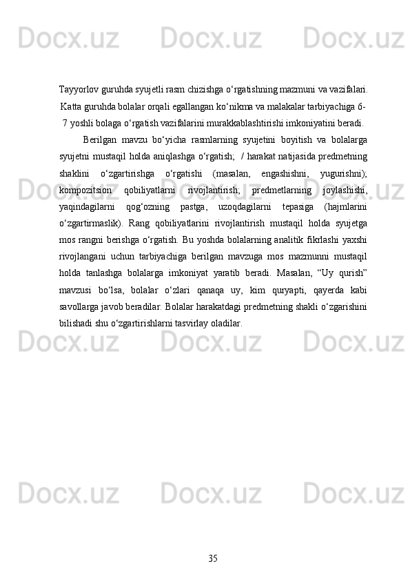 Tayyorlov guruhda syujetli rasm chizishga o‘rgatishning mazmuni va vazifalari.
Katta guruhda bolalar orqali egallangan ko‘nikma va malakalar tarbiyachiga 6-
7 yoshli bolaga o‘rgatish vazifalarini murakkablashtirishi imkoniyatini beradi. 
  Berilgan   mavzu   bo‘yicha   rasmlarning   syujetini   boyitish   va   bolalarga
syujetni mustaqil holda aniqlashga o‘rgatish;   / harakat natijasida predmetning
shaklini   o‘zgartirishga   o‘rgatishi   (masalan,   engashishni,   yugurishni);
kompozitsion   qobiliyatlarni   rivojlantirish;   predmetlarning   joylashishi,
yaqindagilarni   qog‘ozning   pastga,   uzoqdagilarni   tepasiga   (hajmlarini
o‘zgartirmaslik).   Rang   qobiliyatlarini   rivojlantirish   mustaqil   holda   syujetga
mos rangni berishga o‘rgatish. Bu yoshda bolalarning analitik fikrlashi yaxshi
rivojlangani   uchun   tarbiyachiga   berilgan   mavzuga   mos   mazmunni   mustaqil
holda   tanlashga   bolalarga   imkoniyat   yaratib   beradi.   Masalan,   “Uy   qurish”
mavzusi   bo‘lsa,   bolalar   o‘zlari   qanaqa   uy,   kim   quryapti,   qayerda   kabi
savollarga javob beradilar. Bolalar harakatdagi predmetning shakli o‘zgarishini
bilishadi shu o‘zgartirishlarni tasvirlay oladilar.  
35 