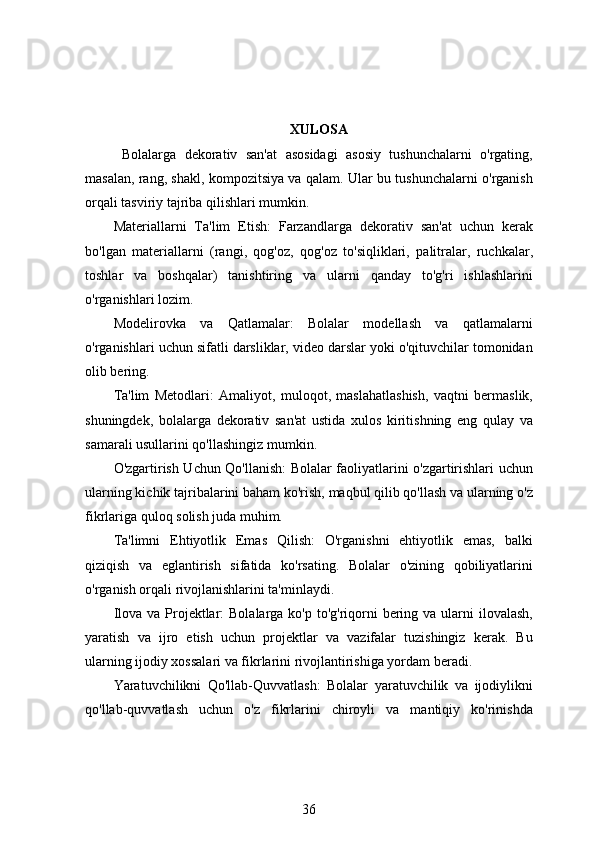 XULOSA
  Bolalarga   dekorativ   san'at   asosidagi   asosiy   tushunchalarni   o'rgating,
masalan, rang, shakl, kompozitsiya va qalam. Ular bu tushunchalarni o'rganish
orqali tasviriy tajriba qilishlari mumkin.
Materiallarni   Ta'lim   Etish:   Farzandlarga   dekorativ   san'at   uchun   kerak
bo'lgan   materiallarni   (rangi,   qog'oz,   qog'oz   to'siqliklari,   palitralar,   ruchkalar,
toshlar   va   boshqalar)   tanishtiring   va   ularni   qanday   to'g'ri   ishlashlarini
o'rganishlari lozim.
Modelirovka   va   Qatlamalar:   Bolalar   modellash   va   qatlamalarni
o'rganishlari uchun sifatli darsliklar, video darslar yoki o'qituvchilar tomonidan
olib bering.
Ta'lim   Metodlari:   Amaliyot,   muloqot,   maslahatlashish,   vaqtni   bermaslik,
shuningdek,   bolalarga   dekorativ   san'at   ustida   xulos   kiritishning   eng   qulay   va
samarali usullarini qo'llashingiz mumkin.
O'zgartirish Uchun Qo'llanish: Bolalar faoliyatlarini o'zgartirishlari uchun
ularning kichik tajribalarini baham ko'rish, maqbul qilib qo'llash va ularning o'z
fikrlariga quloq solish juda muhim.
Ta'limni   Ehtiyotlik   Emas   Qilish:   O'rganishni   ehtiyotlik   emas,   balki
qiziqish   va   eglantirish   sifatida   ko'rsating.   Bolalar   o'zining   qobiliyatlarini
o'rganish orqali rivojlanishlarini ta'minlaydi.
Ilova va  Projektlar:  Bolalarga ko'p to'g'riqorni  bering va ularni  ilovalash,
yaratish   va   ijro   etish   uchun   projektlar   va   vazifalar   tuzishingiz   kerak.   Bu
ularning ijodiy xossalari va fikrlarini rivojlantirishiga yordam beradi.
Yaratuvchilikni   Qo'llab-Quvvatlash:   Bolalar   yaratuvchilik   va   ijodiylikni
qo'llab-quvvatlash   uchun   o'z   fikrlarini   chiroyli   va   mantiqiy   ko'rinishda
36 