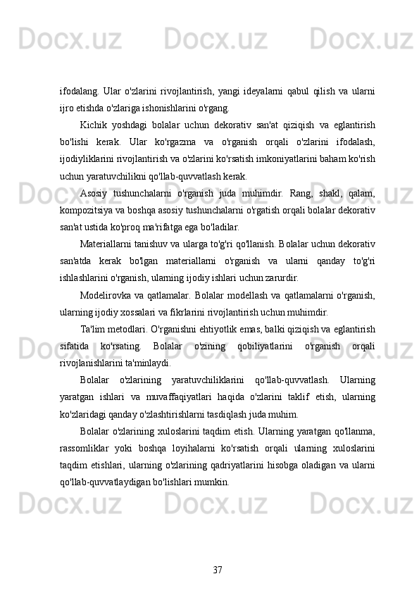 ifodalang.   Ular   o'zlarini   rivojlantirish,   yangi   ideyalarni   qabul   qilish   va   ularni
ijro etishda o'zlariga ishonishlarini o'rgang.
Kichik   yoshdagi   bolalar   uchun   dekorativ   san'at   qiziqish   va   eglantirish
bo'lishi   kerak.   Ular   ko'rgazma   va   o'rganish   orqali   o'zlarini   ifodalash,
ijodiyliklarini rivojlantirish va o'zlarini ko'rsatish imkoniyatlarini baham ko'rish
uchun yaratuvchilikni qo'llab-quvvatlash kerak.
Asosiy   tushunchalarni   o'rganish   juda   muhimdir.   Rang,   shakl,   qalam,
kompozitsiya va boshqa asosiy tushunchalarni o'rgatish orqali bolalar dekorativ
san'at ustida ko'proq ma'rifatga ega bo'ladilar.
Materiallarni tanishuv va ularga to'g'ri qo'llanish. Bolalar uchun dekorativ
san'atda   kerak   bo'lgan   materiallarni   o'rganish   va   ularni   qanday   to'g'ri
ishlashlarini o'rganish, ularning ijodiy ishlari uchun zarurdir.
Modelirovka   va  qatlamalar.   Bolalar   modellash   va   qatlamalarni   o'rganish,
ularning ijodiy xossalari va fikrlarini rivojlantirish uchun muhimdir.
Ta'lim metodlari. O'rganishni ehtiyotlik emas, balki qiziqish va eglantirish
sifatida   ko'rsating.   Bolalar   o'zining   qobiliyatlarini   o'rganish   orqali
rivojlanishlarini ta'minlaydi.
Bolalar   o'zlarining   yaratuvchiliklarini   qo'llab-quvvatlash.   Ularning
yaratgan   ishlari   va   muvaffaqiyatlari   haqida   o'zlarini   taklif   etish,   ularning
ko'zlaridagi qanday o'zlashtirishlarni tasdiqlash juda muhim.
Bolalar  o'zlarining xuloslarini  taqdim  etish. Ularning yaratgan qo'llanma,
rassomliklar   yoki   boshqa   loyihalarni   ko'rsatish   orqali   ularning   xuloslarini
taqdim   etishlari,   ularning   o'zlarining   qadriyatlarini   hisobga   oladigan   va   ularni
qo'llab-quvvatlaydigan bo'lishlari mumkin.
37 