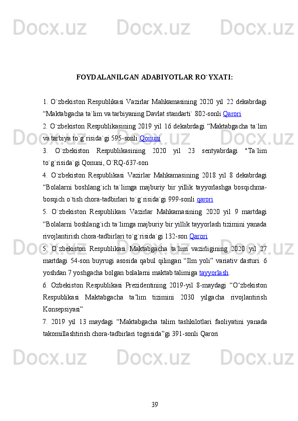 FOYDALANILGAN ADABIYOTLAR RO`YXATI:
1.   O`zbekiston   Respublikasi   Vazirlar   Mahkamasining   2020   yil   22   dekabrdagi
“ Maktabgacha ta`lim va tarbiyaning Davlat standarti` 802-sonli   Qarori
2. O`zbekiston Respublikasining  2019 yil 16 dekabrdagi   “ Maktabgacha ta`lim
va tarbiya to`g`risida`gi 595-sonli   Qonuni
3.   O`zbekiston   Respublikasining   2020   yil   23   sentyabrdagi   "Ta`lim
to`g`risida`gi Qonuni, O`RQ-637-son 
4.   O`zbekiston   Respublikasi   Vazirlar   Mahkamasining   2018   yil   8   dekabrdagi
“ Bolalarni   boshlang`ich   ta`limga   majburiy   bir   yillik   tayyorlashga   bosqichma-
bosqich o`tish chora-tadbirlari to`g`risida`gi 999-sonli   qarori
5.   O`zbekiston   Respublikasi   Vazirlar   Mahkamasining   2020   yil   9   martdagi
“ Bolalarni boshlang`ich ta`limga majburiy bir yillik tayyorlash tizimini yanada
rivojlantirish chora-tadbirlari to`g`risida`gi 132-son   Qarori
5.   O`zbekiston   Respublikasi   Maktabgacha   ta`lim   vazirligining   2020   yil   27
martdagi   54-son   buyrugi   asosida   qabul   qilingan   “ Ilm   yoli ”   variativ   dasturi.   6
yoshdan 7 yoshgacha bolgan bolalarni maktab talimiga   tayyorlash .
6.   Ozbekiston   Respublikasi   Prezidentining   2019-yil   8-maydagi   “ O zbekistonʻ
Respublikasi   Maktabgacha   ta lim   tizimini   2030   yilgacha   rivojlantirish	
ʼ
Konsepsiyasi ”
7.   2019   yil   13   maydagi   “ Maktabgacha   talim   tashkilotlari   faoliyatini   yanada
takomillashtirish chora-tadbirlari togrisida ” gi 391-sonli Qarori
39 