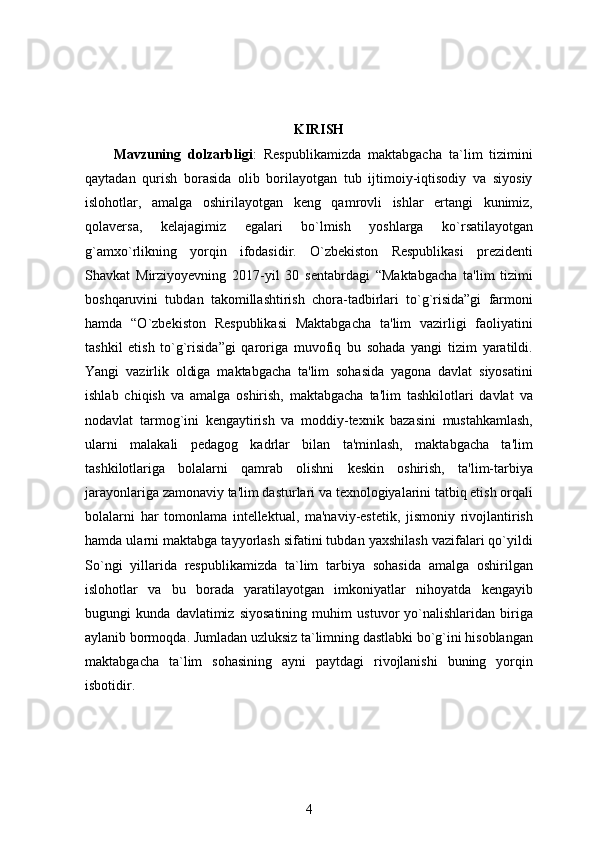 KIRISH
Mavzuning   dolzarbligi :   Respublikamizda   maktabgacha   ta`lim   tizimini
qaytadan   qurish   borasida   olib   borilayotgan   tub   ijtimoiy-iqtisodiy   va   siyosiy
islohotlar,   amalga   oshirilayotgan   keng   qamrovli   ishlar   ertangi   kunimiz,
qolaversa,   kelajagimiz   egalari   bo`lmish   yoshlarga   ko`rsatilayotgan
g`amxo`rlikning   yorqin   ifodasidir.   O`zbekiston   Respublikasi   prezidenti
Shavkat   Mirziyoyevning   2017-yil   30   sentabrdagi   “Maktabgacha   ta'lim   tizimi
boshqaruvini   tubdan   takomillashtirish   chora-tadbirlari   to`g`risida”gi   farmoni
hamda   “O`zbekiston   Respublikasi   Maktabgacha   ta'lim   vazirligi   faoliyatini
tashkil   etish   to`g`risida”gi   qaroriga   muvofiq   bu   sohada   yangi   tizim   yaratildi.
Yangi   vazirlik   oldiga   maktabgacha   ta'lim   sohasida   yagona   davlat   siyosatini
ishlab   chiqish   va   amalga   oshirish,   maktabgacha   ta'lim   tashkilotlari   davlat   va
nodavlat   tarmog`ini   kengaytirish   va   moddiy-texnik   bazasini   mustahkamlash,
ularni   malakali   pedagog   kadrlar   bilan   ta'minlash,   maktabgacha   ta'lim
tashkilotlariga   bolalarni   qamrab   olishni   keskin   oshirish,   ta'lim-tarbiya
jarayonlariga zamonaviy ta'lim dasturlari va texnologiyalarini tatbiq etish orqali
bolalarni   har   tomonlama   intellektual,   ma'naviy-estetik,   jismoniy   rivojlantirish
hamda ularni maktabga tayyorlash sifatini tubdan yaxshilash vazifalari qo`yildi
So`ngi   yillarida   respublikamizda   ta`lim   tarbiya   sohasida   amalga   oshirilgan
islohotlar   va   bu   borada   yaratilayotgan   imkoniyatlar   nihoyatda   kengayib
bugungi   kunda   davlatimiz   siyosatining   muhim   ustuvor   yo`nalishlaridan   biriga
aylanib bormoqda. Jumladan uzluksiz ta`limning dastlabki bo`g`ini hisoblangan
maktabgacha   ta`lim   sohasining   ayni   paytdagi   rivojlanishi   buning   yorqin
isbotidir. 
4 