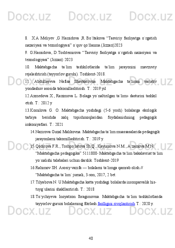 8.     X.A   Meliyev   ,G   Hamidova   ,R   Bo`ltakova   “Tasviriy   faoliyatga   o`rgatish
nazariyasi va texnologiyasi” o`quv qo`llanma.(Jizzax)2023
9.   G.Hamidova,   D.Toshtemirova   “Tasviriy   faoliyatga   o`rgatish   nazariyasi   va
texnologiyasi” (Jizzax) 2023
10.   Maktabgacha   ta`lim   tashkilotlarida   ta`lim   jarayonini   mavzuviy
rejalashtirish (tayyorlov guruhi). Toshkent-2018.
11.   Abdullayeva   Nafisa   Shavkatovna.   Maktabgacha   ta`limni   variativ
yondashuv asosida takomillashtirish. T.: 2019 yil
12.Axmedova  X.,  Raximova   L.  Bolaga   yo`naltirilgan  ta`lim»  dasturini  tashkil
etish. T.: 2012 y
13.Komilova   G.   O.   Maktabgacha   yoshdagi   (5-6   yosh)   bolalarga   ekologik
tarbiya   berishda   xalq   topishmoqlaridan   foydalanishning   pedagogik
imkoniyatlari. T.: 2021
14. Nazirova Guzal Malikovna. Maktabgacha ta`lim muassasalarida pedagogik 
jarayonlarni takomillashtirish. T.: 2019 y.
15. Qodirova   F . R .,  Toshpo ` latova   Sh . Q .,  Kayumova   N . M .,  A ` zamova   M . N . 
“ Maktabgacha   pedagogika ”  5111800-  Maktabgacha   ta ` lim   bakalavriat   ta ` lim
yo ` nalishi   talabalari   uchun   darslik . Toshkent-2019
16. Rahimov SH. Asosiy vazifa  —  bolalarni ta`limga qamrab olish.// 
“ Maktabgacha ta`lim` jurnali, 3-son, 2017, 2 bet.
17. Tilyabova N. U.Maktabgacha katta yoshdagi bolalarda insonparvalik his-
tuyg`ularini shakllantirish. T.: 2018
18. To`ychiyeva   Inoyatxon   Ibragimovna.   Maktabgacha   ta`lim   tashkilotlarida
tayyorlov guruxi bolalarning fikrlash   faolligini rivojlantirish   T.: 2020 y.
40 