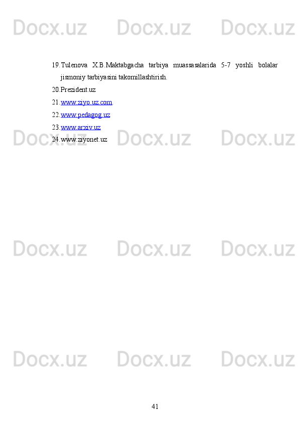 19. Tulenova   X.B.Maktabgacha   tarbiya   muassasalarida   5-7   yoshli   bolalar
jismoniy tarbiyasini takomillashtirish.
20. Prezident.uz
21. www.ziyo.uz.com    .
22. www.pedagog.uz   
23. www.arxiv.uz   
24. www.ziyonet.uz
41 