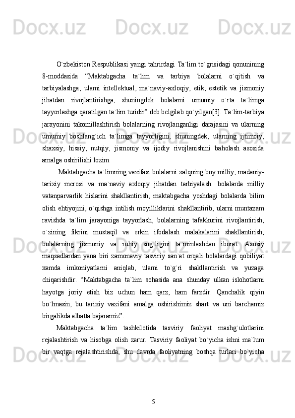 O`zbekiston Respublikasi   yangi   tahrirdagi   Ta`lim to`grisidagi qonunining
8-moddasida   “Maktabgacha   ta`lim   va   tarbiya   bolalarni   o`qitish   va
tarbiyalashga,   ularni   intellektual,   ma`naviy-axloqiy,   etik,   estetik   va   jismoniy
jihatdan   rivojlantirishga,   shuningdek   bolalarni   umumiy   o`rta   ta`limga
tayyorlashga qaratilgan ta`lim turidir” deb belgilab qo`yilgan[3]. Ta`lim-tarbiya
jarayonini   takomillashtirish   bolalarning   rivojlanganligi   darajasini   va   ularning
umumiy   boshlang`ich   ta`limga   tayyorligini,   shuningdek,   ularning   ijtimoiy,
shaxsiy,   hissiy,   nutqiy,   jismoniy   va   ijodiy   rivojlanishini   baholash   asosida
amalga oshirilishi lozim. 
 Maktabgacha ta`limning vazifasi bolalarni xalqning boy milliy, madaniy-
tarixiy   merosi   va   ma`naviy   axloqiy   jihatdan   tarbiyalash:   bolalarda   milliy
vatanparvarlik   hislarini   shakllantirish,   maktabgacha   yoshdagi   bolalarda   bilim
olish  ehtiyojini,  o`qishga  intilish  moyilliklarini  shakllantirib,  ularni   muntazam
ravishda   ta`lim   jarayoniga   tayyorlash,   bolalarning   tafakkurini   rivojlantirish,
o`zining   fikrini   mustaqil   va   erkin   ifodalash   malakalarini   shakllantirish,
bolalarning   jismoniy   va   ruhiy   sog`ligini   ta`minlashdan   iborat.   Asosiy
maqsadlardan   yana   biri   zamonaviy   tasviriy   san`at   orqali   bolalardagi   qobiliyat
xamda   imkoniyatlarni   aniqlab,   ularni   to`g`ri   shakllantirish   va   yuzaga
chiqarishdir.   “Maktabgacha   ta`lim   sohasida   ana   shunday   ulkan   islohotlarni
hayotga   joriy   etish   biz   uchun   ham   qarz,   ham   farzdir.   Qanchalik   qiyin
bo`lmasin,   bu   tarixiy   vazifani   amalga   oshirishimiz   shart   va   uni   barchamiz
birgalikda albatta bajaramiz”. 
Maktabgacha   ta`lim   tashkilotida   tasviriy   faoliyat   mashg`ulotlarini
rejalashtirish   va   hisobga   olish   zarur.   Tasviriy   faoliyat   bo`yicha   ishni   ma`lum
bir   vaqtga   rejalashtirishda,   shu   davrda   faoliyatning   boshqa   turlari   bo`yicha
5 