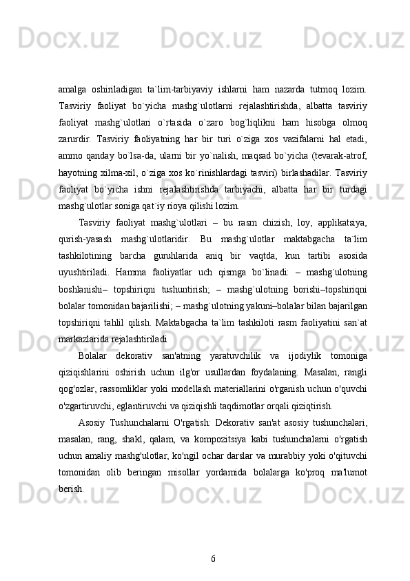 amalga   oshiriladigan   ta`lim-tarbiyaviy   ishlarni   ham   nazarda   tutmoq   lozim.
Tasviriy   faoliyat   bo`yicha   mashg`ulotlarni   rejalashtirishda,   albatta   tasviriy
faoliyat   mashg`ulotlari   o`rtasida   o`zaro   bog`liqlikni   ham   hisobga   olmoq
zarurdir.   Tasviriy   faoliyatning   har   bir   turi   o`ziga   xos   vazifalarni   hal   etadi,
ammo   qanday   bo`lsa-da,   ularni   bir   yo`nalish,   maqsad   bo`yicha   (tevarak-atrof,
hayotning xilma-xil, o`ziga xos ko`rinishlardagi  tasviri)  birlashadilar. Tasviriy
faoliyat   bo`yicha   ishni   rejalashtirishda   tarbiyachi,   albatta   har   bir   turdagi
mashg`ulotlar soniga qat`iy rioya qilishi lozim. 
Tasviriy   faoliyat   mashg`ulotlari   –   bu   rasm   chizish,   loy,   applikatsiya,
qurish-yasash   mashg`ulotlaridir.   Bu   mashg`ulotlar   maktabgacha   ta`lim
tashkilotining   barcha   guruhlarida   aniq   bir   vaqtda,   kun   tartibi   asosida
uyushtiriladi.   Hamma   faoliyatlar   uch   qismga   bo`linadi:   –   mashg`ulotning
boshlanishi–   topshiriqni   tushuntirish;   –   mashg`ulotning   borishi–topshiriqni
bolalar tomonidan bajarilishi; – mashg`ulotning yakuni–bolalar bilan bajarilgan
topshiriqni   tahlil   qilish.   Maktabgacha   ta`lim   tashkiloti   rasm   faoliyatini   san`at
markazlarida rejalashtiriladi
Bolalar   dekorativ   san'atning   yaratuvchilik   va   ijodiylik   tomoniga
qiziqishlarini   oshirish   uchun   ilg'or   usullardan   foydalaning.   Masalan,   rangli
qog'ozlar, rassomliklar  yoki modellash materiallarini o'rganish uchun o'quvchi
o'zgartiruvchi, eglantiruvchi va qiziqishli taqdimotlar orqali qiziqtirish.
Asosiy   Tushunchalarni   O'rgatish:   Dekorativ   san'at   asosiy   tushunchalari,
masalan,   rang,   shakl,   qalam,   va   kompozitsiya   kabi   tushunchalarni   o'rgatish
uchun amaliy mashg'ulotlar, ko'ngil ochar darslar va murabbiy yoki o'qituvchi
tomonidan   olib   beringan   misollar   yordamida   bolalarga   ko'proq   ma'lumot
berish.
6 