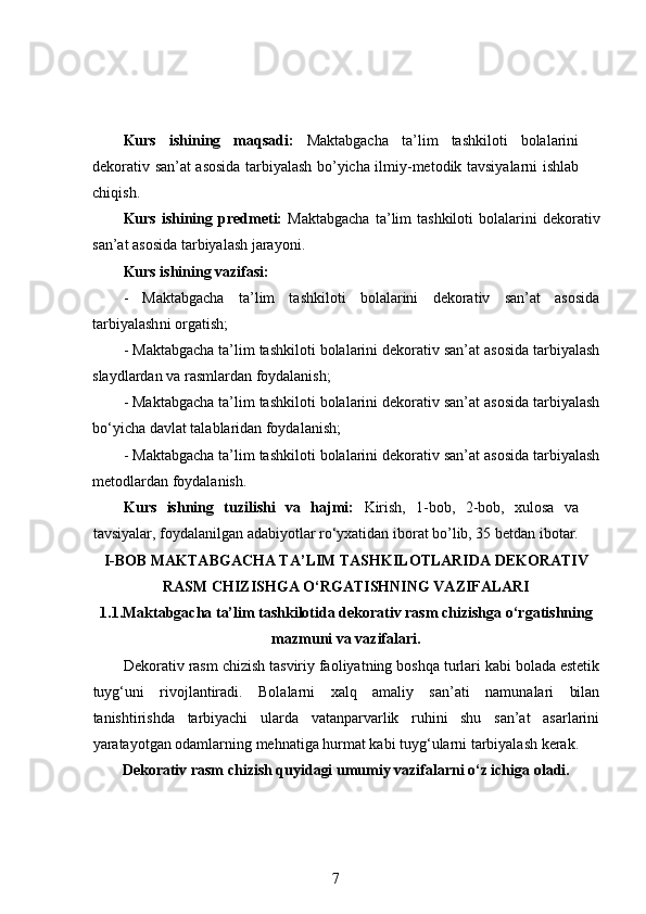 Kurs   ishining   maqsadi :   Maktabgacha   ta ’ lim   tashkiloti   bolalarini
dekorativ   san ’ at   asosida   tarbiyalash   bo ’ yicha   ilmiy - metodik   tavsiyalarni   ishlab
chiqish .
Kurs  ishining  predmeti:   Maktabgacha  ta’lim  tashkiloti   bolalarini  dekorativ
san’at asosida tarbiyalash  jarayoni. 
Kurs ishining vazifasi:  
-   Maktabgacha   ta’lim   tashkiloti   bolalarini   dekorativ   san’at   asosida
tarbiyalash ni orgatish; 
-  Maktabgacha ta’lim tashkiloti bolalarini dekorativ san’at asosida tarbiyalash
slaydlardan va rasmlardan foydalanish;
-  Maktabgacha ta’lim tashkiloti bolalarini dekorativ san’at asosida tarbiyalash
bo‘yicha davlat talablaridan foydalanish;
-  Maktabgacha ta’lim tashkiloti bolalarini dekorativ san’at asosida tarbiyalash
metodlardan foydalanish.
Kurs   ishning   tuzilishi   va   hajmi:   Kirish,   1-bob,   2-bob,   xulosa   va
tavsiyalar, foydalanilgan adabiyotlar ro‘yxatidan iborat bo’lib, 35 betdan ibotar.
I-BOB MAKTABGACHA TA’LIM TASHKILOTLARIDA DEKORATIV
RASM CHIZISHGA O‘RGATISHNING VAZIFALARI
1.1.Maktabgacha ta’lim tashkilotida dekorativ rasm chizishga o‘rgatishning
mazmuni va vazifalari.
Dekorativ rasm chizish tasviriy faoliyatning boshqa turlari kabi bolada estetik
tuyg‘uni   rivojlantiradi.   Bolalarni   xalq   amaliy   san’ati   namunalari   bilan
tanishtirishda   tarbiyachi   ularda   vatanparvarlik   ruhini   shu   san’at   asarlarini
yaratayotgan odamlarning mehnatiga hurmat kabi tuyg‘ularni tarbiyalash kerak.  
Dekorativ rasm chizish quyidagi umumiy vazifalarni o‘z ichiga oladi.  
7 