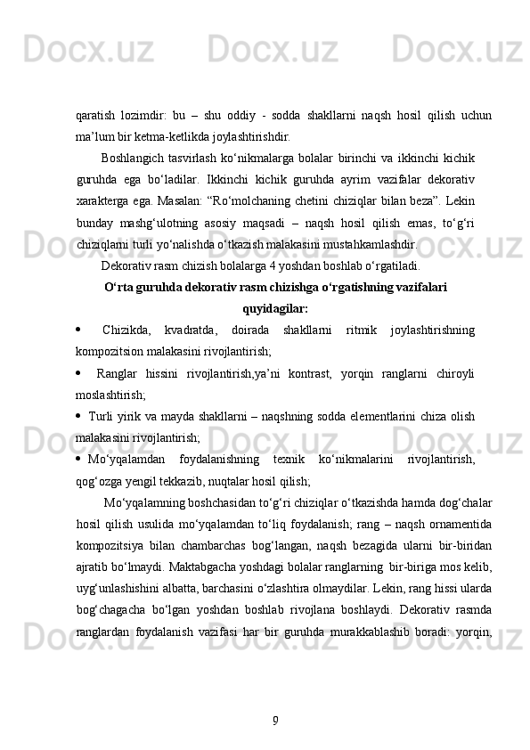 qaratish   lozimdir:   bu   –   shu   oddiy   -   sodda   shakllarni   naqsh   hosil   qilish   uchun
ma’lum bir ketma-ketlikda joylashtirishdir.  
Boshlangich   tasvirlash   ko‘nikmalarga   bolalar   birinchi   va   ikkinchi   kichik
guruhda   ega   bo‘ladilar.   Ikkinchi   kichik   guruhda   ayrim   vazifalar   dekorativ
xarakterga ega. Masalan:  “Ro‘molchaning chetini  chiziqlar  bilan beza”.  Lekin
bunday   mashg‘ulotning   asosiy   maqsadi   –   naqsh   hosil   qilish   emas,   to‘g‘ri
chiziqlarni turli yo‘nalishda o‘tkazish malakasini mustahkamlashdir.  
Dekorativ rasm chizish bolalarga 4 yoshdan boshlab o‘rgatiladi. 
O‘rta guruhda dekorativ rasm chizishga o‘rgatishning vazifalari
quyidagilar:
   Chizikda,   kvadratda,   doirada   shakllarni   ritmik   joylashtirishning
kompozitsion malakasini rivojlantirish;  
   Ranglar   hissini   rivojlantirish,ya’ni   kontrast,   yorqin   ranglarni   chiroyli
moslashtirish;  
 Turli yirik va mayda shakllarni – naqshning sodda elementlarini chiza olish
malakasini rivojlantirish;  
 Mo‘yqalamdan   foydalanishning   texnik   ko‘nikmalarini   rivojlantirish,
qog‘ozga yengil tekkazib, nuqtalar hosil qilish;  
 Mo‘yqalamning boshchasidan to‘g‘ri chiziqlar o‘tkazishda hamda dog‘chalar
hosil   qilish   usulida   mo‘yqalamdan   to‘liq   foydalanish;   rang   –   naqsh   ornamentida
kompozitsiya   bilan   chambarchas   bog‘langan,   naqsh   bezagida   ularni   bir-biridan
ajratib bo‘lmaydi. Maktabgacha yoshdagi bolalar ranglarning  bir-biriga mos kelib,
uyg‘unlashishini albatta, barchasini o‘zlashtira olmaydilar. Lekin, rang hissi ularda
bog‘chagacha   bo‘lgan   yoshdan   boshlab   rivojlana   boshlaydi.   Dekorativ   rasmda
ranglardan   foydalanish   vazifasi   har   bir   guruhda   murakkablashib   boradi:   yorqin,
9 