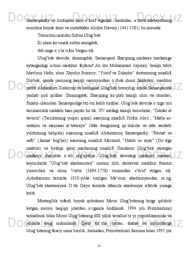 Samarqandiy   va   boshqalar   ham   e’tirof   etganlar.   Jumladan,   o`zbek   adabiyotining
asoschisi buyuk shoir va mutafakkir Alisher Navoiy (1441-1501) bu xususda: 
Temurxon naslidin Sulton Ulug‘bek 
Ki olam ko`rmadi sulton aningdek,
deb unga o`z ta’rifini bergan edi. 
Ulug‘bek   davrida,   shuningdek,   Samarqand   Sharqning   madaniy   markaziga
aylanganligi   uchun   mashhur   faylasuf   Ali   ibn   Muhammad   Jurjoniy,   taniqli   tabib
Mavlono Nafis, shoir Xayoliy Buxoriy, “Yusuf  va Zulayho” dostonining muallifi
Durbek,   qasida   janrining   taniqli   namoyondasi   o`zbek   shoiri   Sakkokiy,   mashhur
xattot Abdurahim Xorazmiy va boshqalar Ulug‘bek homiyligi ostida Samarqandda
yashab   ijod   qildilar.   Shuningdek,   Sharqning   ko`plab   taniqli   olim   va   shoirlari,
fuzaloi-ulamolari Samarqandga tez-tez kelib turdilar. Ulug‘bek davrida o`ziga xos
tarixnavislik maktabi ham paydo bo`ldi. XV asrdagi taniqli tarixchilar, “Zubdat at
tavorix”   (Tarixlarning   yuqori   qismi)   asarining   muallifi   Hofizi   Abro`,   “Matla   as-
sadayin   va   majmuai   al-bahrayn”   (Ikki   dengizning   qo`shilishi   va   ikki   saodatli
yulduzning   balqishi)   asarining   muallifi   Abdurazzoq   Samarqandiy,   “Ravzat   as
safo”   (Jannat   bog‘lari)   asarining   muallifi   Mirxond,   “Habib   us   siyar”   (Do`stga
maktub)   va   boshqa   qator   asarlarning   muallifi   Xondamir   Ulug‘bek   yaratgan
madaniy   sharoitda   o`sib   ulg‘aydilar.   Ulug‘bek   davridagi   madaniy   markaz,
keyinchalik   ”Ulug‘bek   akademiyasi”   nomini   olib,   dastavval   mashhur   fransuz
yozuvchisi   va   olimi   Volter   (1694-1778)   tomonidan   e’tirof   etilgan   edi.
Ajdodlarimiz   tarixida   1010-yilda   tuzilgan   Ma’mun   akademiyasidan   so`ng,
Ulug‘bek   akademiyasi   O`rta   Osiyo   tarixida   ikkinchi   akademiya   sifatida   yuzaga
keldi. 
Mustaqillik   tufayli   buyuk   ajdodimiz   Mirzo   Ulug‘bekning   bizga   qoldirib
ketgan   merosi   haqiqiy   jihatdan   o`rganila   boshlandi.   1994   yili   Prezidentimiz
tashabbusi bilan Mirzo Ulug‘bekning 600 yillik tavallud to`yi respublikamizda va
jahonda   keng   nishonlandi.   Qator   ko`cha,   tuman,   shahar   va   inshootlarga
Ulug‘bekning faxriy nomi berildi. Jumladan, Prezidentimiz farmoni bilan 1995 yili
11 