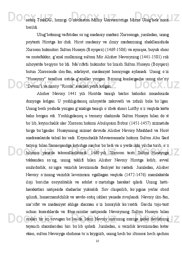 sobiq   ToshDU,   hozirgi   O`zbekiston   Milliy   Universitetiga   Mirzo   Ulug‘bek   nomi
berildi. 
Ulug‘bekning vafotidan so`ng madaniy markaz Xurosonga, jumladan, uning
poytaxti   Hirotga   ko`chdi.   Hirot   madaniy   va   ilmiy   markazining   shakllanishida
Xuroson hukmdori Sulton Husayn (Boyqaro) (1469-1506) va ayniqsa, buyuk shoir
va mutafakkir, g‘azal mulkining sultoni Mir Alisher Navoiyning (1441-1501) roli
nihoyatda  beqiyos   bo`ldi.  Ma’rifatli   hukmdor   bo`lmish   Sulton   Husayn   (Boyqaro)
butun   Xurosonda   ilm-fan,   adabiyot,   madaniyat   homiysiga   aylanadi.   Uning   o`zi
“Husayniy”   taxallusi   ostida   g‘azallar   yozgan.   Bizning   kunlargacha   uning   she’riy
“Devon”i va nasriy “Risola” asarlari yetib kelgan. 
Alisher   Navoiy   1441   yili   Hirotda   taniqli   barlos   bahodiri   xonadonida
dunyoga   kelgan.   U   yoshligidanoq   nihoyatda   zakovatli   va   zehnli   bola   bo`lgan.
Uning besh yoshida yozgan g‘azaliga taniqli o`zbek shoiri Lutfiy o`z vaqtida katta
baho   bergan   edi.   Yoshligidanoq   u   temuriy   shahzoda   Sulton   Husayn   bilan   do`st
bo`lib, keyinchalik ular Xuroson hokimi Abulqosim Bobur (1451-1457) xizmatida
birga   bo`lganlar.   Husaynning   xizmat   davrida   Alisher   Navoiy   Mashhad   va   Hirot
madrasalarida tahsil ko`radi. Keyinchalik Movarounnahr hokimi Sulton Abu Said
tazyiqi bilan Samarqandga ketishga majbur bo`ladi va u yerda ikki yilcha turib, o`z
bilimini   yanada   takomillashtiradi.   1469-yili   Xuroson   taxti   Sulton   Husaynga
tekkandan   so`ng,   uning   taklifi   bilan   Alisher   Navoiy   Hirotga   kelib,   avval
muhrdorlik,   so`ngra   vazirlik   lavozimida   faoliyat   ko`rsatadi.   Jumladan,   Alisher
Navoiy   o`zining   vazirlik   lavozimini   egallagan   vaqtida   (1472-1476)   mamlakatda
iloji   boricha   osoyishtalik   va   adolat   o`rnatishga   harakat   qiladi.   Uning   hatti-
harakatlari   natijasida   shaharlar   yuksaldi.   Suv   chiqarilib,   ko`pgina   yerlar   obod
qilindi, hunarmandchilik va savdo-sotiq ishlari yanada rivojlandi. Navoiy ilm-fan,
ma’rifat   va   madaniyat   ahliga   shaxsan   o`zi   homiylik   ko`rsatdi.   Garchi   toju-taxt
uchun   kurashlarda   va   fitna-nizolar   natijasida   Navoiyning   Sulton   Husayn   bilan
oralari   bir   oz sovugan  bo`lsa-da,  lekin Navoiy  umrining  oxiriga  qadar  davlatning
tayanch   shaxslaridan   biri   bo`lib   qoladi.   Jumladan,   u   vazirlik   lavozimidan   ketar
ekan, sulton Navoiyga shohona to`n kiygizib, uning hech bir iltimosi hech qachon
12 