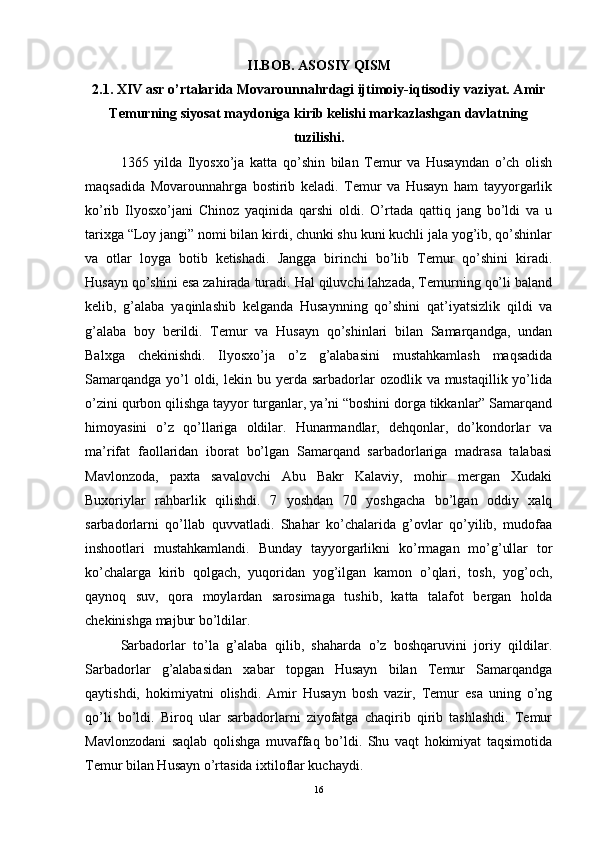 II.BOB. ASOSIY QISM
2.1. XIV asr o’rtalarida Movarounnahrdagi ijtimoiy-iqtisodiy vaziyat. Amir
Temurning siyosat maydoniga kirib kelishi markazlashgan davlatning
tuzilishi.
1365   yilda   Ilyosxo’ja   katta   qo’shin   bilan   Temur   va   Husayndan   o’ch   olish
maqsadida   Movarounnahrga   bostirib   keladi.   Temur   va   Husayn   ham   tayyorgarlik
ko’rib   Ilyosxo’jani   Chinoz   yaqinida   qarshi   oldi.   O’rtada   qattiq   jang   bo’ldi   va   u
tarixga “Loy jangi” nomi bilan kirdi, chunki shu kuni kuchli jala yog’ib, qo’shinlar
va   otlar   loyga   botib   ketishadi.   Jangga   birinchi   bo’lib   Temur   qo’shini   kiradi.
Husayn qo’shini esa zahirada turadi. Hal qiluvchi lahzada, Temurning qo’li baland
kelib,   g’alaba   yaqinlashib   kelganda   Husaynning   qo’shini   qat’iyatsizlik   qildi   va
g’alaba   boy   berildi.   Temur   va   Husayn   qo’shinlari   bilan   Samarqandga,   undan
Balxga   chekinishdi.   Ilyosxo’ja   o’z   g’alabasini   mustahkamlash   maqsadida
Samarqandga  yo’l  oldi,  lekin bu  yerda  sarbadorlar  ozodlik  va mustaqillik  yo’lida
o’zini qurbon qilishga tayyor turganlar, ya’ni “boshini dorga tikkanlar” Samarqand
himoyasini   o’z   qo’llariga   oldilar.   Hunarmandlar,   dehqonlar,   do’kondorlar   va
ma’rifat   faollaridan   iborat   bo’lgan   Samarqand   sarbadorlariga   madrasa   talabasi
Mavlonzoda,   paxta   savalovchi   Abu   Bakr   Kalaviy,   mohir   mergan   Xudaki
Buxoriylar   rahbarlik   qilishdi.   7   yoshdan   70   yoshgacha   bo’lgan   oddiy   xalq
sarbadorlarni   qo’llab   quvvatladi.   Shahar   ko’chalarida   g’ovlar   qo’yilib,   mudofaa
inshootlari   mustahkamlandi.   Bunday   tayyorgarlikni   ko’rmagan   mo’g’ullar   tor
ko’chalarga   kirib   qolgach,   yuqoridan   yog’ilgan   kamon   o’qlari,   tosh,   yog’och,
qaynoq   suv,   qora   moylardan   sarosimaga   tushib,   katta   talafot   bergan   holda
chekinishga majbur bo’ldilar. 
Sarbadorlar   to’la   g’alaba   qilib,   shaharda   o’z   boshqaruvini   joriy   qildilar.
Sarbadorlar   g’alabasidan   xabar   topgan   Husayn   bilan   Temur   Samarqandga
qaytishdi,   hokimiyatni   olishdi.   Amir   Husayn   bosh   vazir,   Temur   esa   uning   o’ng
qo’li   bo’ldi.   Biroq   ular   sarbadorlarni   ziyofatga   chaqirib   qirib   tashlashdi.   Temur
Mavlonzodani   saqlab   qolishga   muvaffaq   bo’ldi.   Shu   vaqt   hokimiyat   taqsimotida
Temur bilan Husayn o’rtasida ixtiloflar kuchaydi. 
16 
