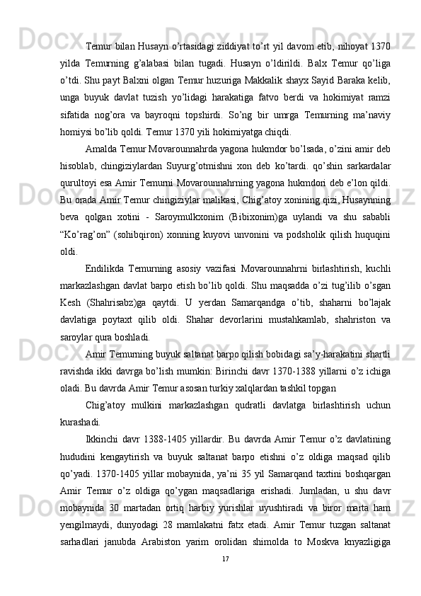 Temur bilan Husayn o’rtasidagi  ziddiyat  to’rt yil davom etib, nihoyat 1370
yilda   Temurning   g’alabasi   bilan   tugadi.   Husayn   o’ldirildi.   Balx   Temur   qo’liga
o’tdi. Shu payt Balxni olgan Temur huzuriga Makkalik shayx Sayid Baraka kelib,
unga   buyuk   davlat   tuzish   yo’lidagi   harakatiga   fatvo   berdi   va   hokimiyat   ramzi
sifatida   nog’ora   va   bayroqni   topshirdi.   So’ng   bir   umrga   Temurning   ma’naviy
homiysi bo’lib qoldi. Temur 1370 yili hokimiyatga chiqdi. 
Amalda Temur Movarounnahrda yagona hukmdor bo’lsada, o’zini amir deb
hisoblab,   chingiziylardan   Suyurg’otmishni   xon   deb   ko’tardi.   qo’shin   sarkardalar
qurultoyi esa Amir Temurni Movarounnahrning yagona hukmdori deb e’lon qildi.
Bu orada Amir Temur chingiziylar malikasi, Chig’atoy xonining qizi, Husaynning
beva   qolgan   xotini   -   Saroymulkxonim   (Bibixonim)ga   uylandi   va   shu   sababli
“Ko’rag’on”   (sohibqiron)   xonning   kuyovi   unvonini   va   podsholik   qilish   huquqini
oldi. 
Endilikda   Temurning   asosiy   vazifasi   Movarounnahrni   birlashtirish,   kuchli
markazlashgan  davlat barpo etish bo’lib qoldi. Shu maqsadda o’zi tug’ilib o’sgan
Kesh   (Shahrisabz)ga   qaytdi.   U   yerdan   Samarqandga   o’tib,   shaharni   bo’lajak
davlatiga   poytaxt   qilib   oldi.   Shahar   devorlarini   mustahkamlab,   shahriston   va
saroylar qura boshladi. 
Amir Temurning buyuk saltanat barpo qilish bobidagi sa’y-harakatini shartli
ravishda ikki davrga bo’lish mumkin: Birinchi davr 1370-1388 yillarni o’z ichiga
oladi. Bu davrda Amir Temur asosan turkiy xalqlardan tashkil topgan 
Chig’atoy   mulkini   markazlashgan   qudratli   davlatga   birlashtirish   uchun
kurashadi. 
Ikkinchi   davr   1388-1405   yillardir.   Bu   davrda   Amir   Temur   o’z   davlatining
hududini   kengaytirish   va   buyuk   saltanat   barpo   etishni   o’z   oldiga   maqsad   qilib
qo’yadi.  1370-1405 yillar  mobaynida,  ya’ni   35 yil   Samarqand  taxtini  boshqargan
Amir   Temur   o’z   oldiga   qo’ygan   maqsadlariga   erishadi.   Jumladan,   u   shu   davr
mobaynida   30   martadan   ortiq   harbiy   yurishlar   uyushtiradi   va   biror   marta   ham
yengilmaydi,   dunyodagi   28   mamlakatni   fatx   etadi.   Amir   Temur   tuzgan   saltanat
sarhadlari   janubda   Arabiston   yarim   orolidan   shimolda   to   Moskva   knyazligiga
17 