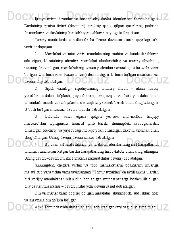 Ijroiya   tizimi   devonlar   va   boshqa   oliy   davlat   idoralaridan   iborat   bo’lgan.
Davlatning   ijroiya   tizimi   (devonlar)   qurultoy   qabul   qilgan   qarorlarni,   podshoh
farmonlarini va davlatning kundalik yumushlarini hayotga tadbiq etgan. 
Tarixiy   manbalarda   ta’kidlanishicha   Temur   davlatini   asosan   quyidagi   to’rt
vazir boshqargan. 
1. Mamlakat   va   raiat   vaziri-mamlakatning   muhim   va   kundalik   ishlarini
ado   etgan;   U   raiatning   ahvolini,   mamlakat   obodonchiligi   va   mumiy   ahvolini   ,
riatning farovonligini, mamlakatning umumiy ahvolini nazorat qilib turuvchi vazir
bo’lgan. Uni bosh vazir (vaziri a’zam) deb atashgan. U bosh bo’lgan muassasa esa
devoni oliy deb atalgan. 
2. Sipoh   vazirligi-   sipohiylarning   umumiy   ahvoli   –   ularni   harbiy
yurishlar   oldidan   to’plash,   joylashtirish,   oziq-ovqat   va   harbiy   aslaha   bilan
ta’minlash maosh va nafaqalarini o’z vaqtida yetkazib berish bilan shug’ullangan.
U bosh bo’lgan muassasa devoni tavochi deb atalgan. 
3. Uchinchi   vazir   egasiz   qolgan   yer-suv,   mol-mulkni   haqiqiy
merosxo’rlari   topilguncha   tasarruf   qilib   turish,   shuningdek,   savdogarlardan
olinadigan boj-xiroj va yaylovdagi mol-qo’ydan olinadigan zakotni  undirish bilan
shug’ullangan. Uning devoni devoni sarkor deb atalgan. 
4. Bu vazir saltanat ishlarini, ya’ni davlat idoralarining sarf-harajatlarini,
umuman xazinadan ketgan barcha harajatlarning hisob-kitobi bilan shug’ullangan.
Uning devoni–devoni mushrif (maxsus nazoratchilar devoni) deb atalgan. 
Shuningdek,   chegara   yerlari   va   tobe   mamlakatlarni   boshqarish   ishlariga
ma’sul etib yana uchta vazir tayinlangani “Temur tuzuklari”da aytilishicha ulardan
biri   xorijiy   mamlakatlar   bilan   olib   boriladigan   munosabatlarga   boshchilik   qilgan
oliy davlat muassasasi – devoni insho yoki devoni rasoil deb atalgan. 
Din va shariat bilan bog’liq bo’lgan masalalar, shuningdek, sud ishlari qozi
va shayxulislom qo’lida bo’lgan. 
Amir Temur davrida davlat ishlarini ado etadigan quyidagi oliy lavozimlar: 
19 