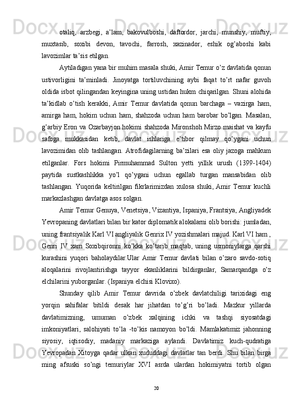 otaliq,   arzbegi,   a’lam,   bakovulboshi,   daftordor,   jarchi,   munshiy,   muftiy,
muxtasib,   soxibi   devon,   tavochi,   farrosh,   xazinador,   eshik   og’aboshi   kabi
lavozimlar ta’sis etilgan. 
Aytiladigan yana bir muhim masala shuki, Amir Temur o’z davlatida qonun
ustivorligini   ta’minladi.   Jinoyatga   tortiluvchining   aybi   faqat   to’rt   nafar   guvoh
oldida isbot qilingandan keyingina uning ustidan hukm chiqarilgan. Shuni alohida
ta’kidlab   o’tish   kerakki,   Amir   Temur   davlatida   qonun   barchaga   –   vazirga   ham,
amirga   ham,   hokim   uchun   ham,   shahzoda   uchun   ham   barobar   bo’lgan.   Masalan,
g’arbiy Eron va Ozarbayjon hokimi shahzoda Mironshoh Mirzo maishat va kayfu
safoga   mukkasidan   ketib,   davlat   ishlariga   e’tibor   qilmay   qo’ygani   uchun
lavozimidan   olib   tashlangan.   Atrofidagilarning   ba’zilari   esa   oliy   jazoga   mahkum
etilganlar.   Fors   hokimi   Pirmuhammad   Sulton   yetti   yillik   urush   (1399-1404)
paytida   sustkashlikka   yo’l   qo’ygani   uchun   egallab   turgan   mansabidan   olib
tashlangan.   Yuqorida   keltirilgan   fikrlarimizdan   xulosa   shuki,   Amir   Temur   kuchli
markazlashgan davlatga asos solgan. 
Amir Temur Genuya, Venetsiya, Vizantiya, Ispaniya, Frantsiya, Angliyadek
Yevropaning davlatlari bilan bir kator diplomatik alokalarni olib borishi: jumladan,
uning frantsiyalik Karl VI angliyalik Genrix IV yozishmalari majud. Karl VI ham ,
Genri   IV   xam   Soxibqironni   ko’kka   ko’tarib   maqtab,   uning   usmoniylarga   qarshi
kurashini   yuqori   baholaydilar.Ular   Amir   Temur   davlati   bilan   o’zaro   savdo-sotiq
aloqalarini   rivojlantirishga   tayyor   ekanliklarini   bildirganlar,   Samarqandga   o’z
elchilarini yuborganlar. (Ispaniya elchisi Klovixo). 
Shunday   qilib   Amir   Temur   davrida   o’zbek   davlatchiligi   tarixidagi   eng
yorqin   sahifalar   bitildi   desak   har   jihatdan   to’g’ri   bo’ladi.   Mazkur   yillarda
davlatimizning,   umuman   o’zbek   xalqining   ichki   va   tashqi   siyosatdagi
imkoniyatlari,   salohiyati   to’la   -to’kis   namoyon   bo’ldi.   Mamlakatimiz   jahonning
siyosiy,   iqtisodiy,   madaniy   markaziga   aylandi.   Davlatimiz   kuch-qudratiga
Yevropadan   Xitoyga   qadar   ulkan   xududdagi   davlatlar   tan   berdi.   Shu   bilan   birga
ming   afsuski   so’ngi   temuriylar   XVI   asrda   ulardan   hokimiyatni   tortib   olgan
20 