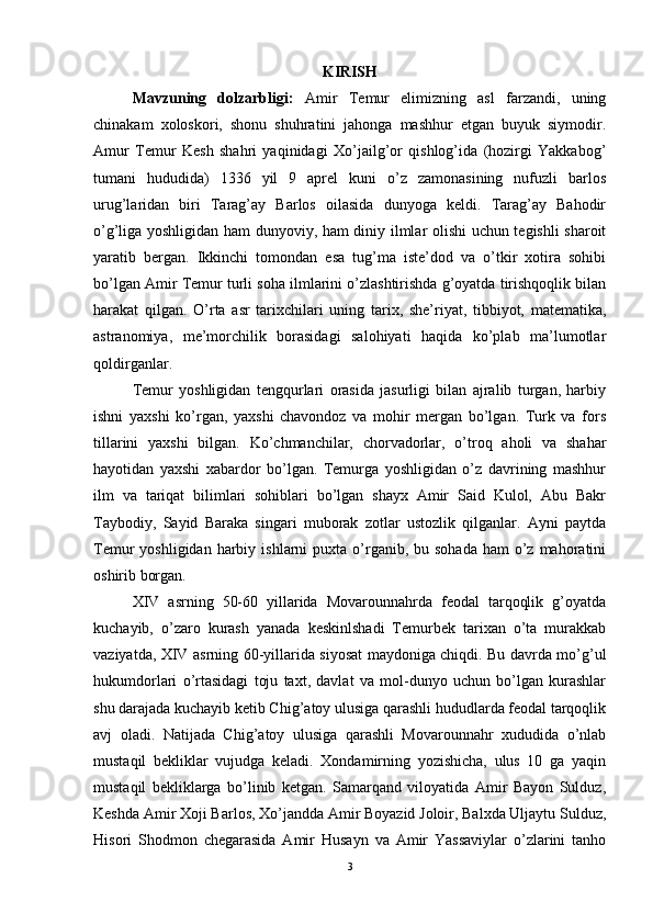 KIRISH
Mavzuning   dolzarbligi:   Amir   Temur   elimizning   asl   farzandi,   uning
chinakam   xoloskori,   shonu   shuhratini   jahonga   mashhur   etgan   buyuk   siymodir.
Amur   Temur   Kesh   shahri   yaqinidagi   Xo’jailg’or   qishlog’ida   (hozirgi   Yakkabog’
tumani   hududida)   1336   yil   9   aprel   kuni   o’z   zamonasining   nufuzli   barlos
urug’laridan   biri   Tarag’ay   Barlos   oilasida   dunyoga   keldi.   Tarag’ay   Bahodir
o’g’liga yoshligidan ham dunyoviy, ham diniy ilmlar olishi uchun tegishli sharoit
yaratib   bergan.   Ikkinchi   tomondan   esa   tug’ma   iste’dod   va   o’tkir   xotira   sohibi
bo’lgan Amir Temur turli soha ilmlarini o’zlashtirishda g’oyatda tirishqoqlik bilan
harakat   qilgan.   O’rta   asr   tarixchilari   uning   tarix,   she’riyat,   tibbiyot,   matematika,
astranomiya,   me’morchilik   borasidagi   salohiyati   haqida   ko’plab   ma’lumotlar
qoldirganlar. 
Temur   yoshligidan   tengqurlari   orasida   jasurligi   bilan   ajralib   turgan,   harbiy
ishni   yaxshi   ko’rgan,   yaxshi   chavondoz   va   mohir   mergan   bo’lgan.   Turk   va   fors
tillarini   yaxshi   bilgan.   Ko’chmanchilar,   chorvadorlar,   o’troq   aholi   va   shahar
hayotidan   yaxshi   xabardor   bo’lgan.   Temurga   yoshligidan   o’z   davrining   mashhur
ilm   va   tariqat   bilimlari   sohiblari   bo’lgan   shayx   Amir   Said   Kulol,   Abu   Bakr
Taybodiy,   Sayid   Baraka   singari   muborak   zotlar   ustozlik   qilganlar.   Ayni   paytda
Temur  yoshligidan  harbiy  ishlarni  puxta  o’rganib, bu  sohada  ham   o’z  mahoratini
oshirib borgan. 
XIV   asrning   50-60   yillarida   Movarounnahrda   feodal   tarqoqlik   g’oyatda
kuchayib,   o’zaro   kurash   yanada   keskinlshadi   Temurbek   tarixan   o’ta   murakkab
vaziyatda, XIV asrning 60-yillarida siyosat maydoniga chiqdi. Bu davrda mo’g’ul
hukumdorlari   o’rtasidagi   toju   taxt,   davlat   va   mol-dunyo   uchun   bo’lgan   kurashlar
shu darajada kuchayib ketib Chig’atoy ulusiga qarashli hududlarda feodal tarqoqlik
avj   oladi.   Natijada   Chig’atoy   ulusiga   qarashli   Movarounnahr   xududida   o’nlab
mustaqil   bekliklar   vujudga   keladi.   Xondamirning   yozishicha,   ulus   10   ga   yaqin
mustaqil   bekliklarga   bo’linib   ketgan.   Samarqand   viloyatida   Amir   Bayon   Sulduz,
Keshda Amir Xoji Barlos, Xo’jandda Amir Boyazid Joloir, Balxda Uljaytu Sulduz,
Hisori   Shodmon   chegarasida   Amir   Husayn   va   Amir   Yassaviylar   o’zlarini   tanho
3 