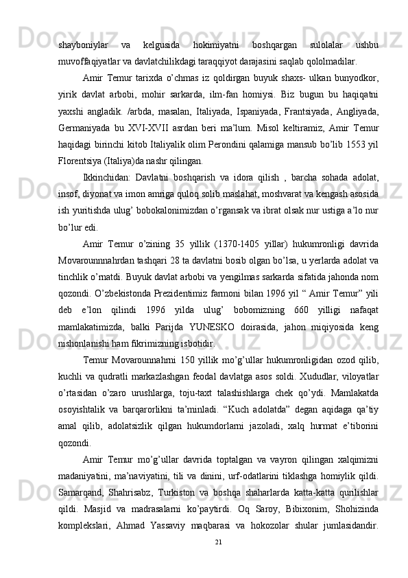 shayboniylar   va   kelgusida   hokimiyatni   boshqargan   sulolalar   ushbu
muvoffaqiyatlar va davlatchilikdagi taraqqiyot darajasini saqlab qololmadilar. 
Amir   Temur   tarixda   o’chmas   iz   qoldirgan   buyuk   shaxs-   ulkan   bunyodkor,
yirik   davlat   arbobi,   mohir   sarkarda,   ilm-fan   homiysi.   Biz   bugun   bu   haqiqatni
yaxshi   angladik.   /arbda,   masalan,   Italiyada,   Ispaniyada,   Frantsiyada,   Angliyada,
Germaniyada   bu   XVI-XVII   asrdan   beri   ma’lum.   Misol   keltiramiz,   Amir   Temur
haqidagi birinchi kitob Italiyalik olim Perondini qalamiga mansub bo’lib 1553 yil
Florentsiya (Italiya)da nashr qilingan. 
Ikkinchidan:   Davlatni   boshqarish   va   idora   qilish   ,   barcha   sohada   adolat,
insof, diyonat va imon amriga quloq solib maslahat, moshvarat va kengash asosida
ish yuritishda ulug’ bobokalonimizdan o’rgansak va ibrat olsak nur ustiga a’lo nur
bo’lur edi. 
Amir   Temur   o’zining   35   yillik   (1370-1405   yillar)   hukumronligi   davrida
Movarounnnahrdan tashqari 28 ta davlatni bosib olgan bo’lsa, u yerlarda adolat va
tinchlik o’rnatdi. Buyuk davlat arbobi va yengilmas sarkarda sifatida jahonda nom
qozondi. O’zbekistonda Prezidentimiz farmoni bilan 1996 yil “ Amir Temur” yili
deb   e’lon   qilindi   1996   yilda   ulug’   bobomizning   660   yilligi   nafaqat
mamlakatimizda,   balki   Parijda   YUNESKO   doirasida,   jahon   miqiyosida   keng
nishonlanishi ham fikrimizning isbotidir. 
Temur   Movarounnahrni   150   yillik   mo’g’ullar   hukumronligidan   ozod   qilib,
kuchli  va  qudratli   markazlashgan  feodal   davlatga asos  soldi.  Xududlar, viloyatlar
o’rtasidan   o’zaro   urushlarga,   toju-taxt   talashishlarga   chek   qo’ydi.   Mamlakatda
osoyishtalik   va   barqarorlikni   ta’minladi.   “Kuch   adolatda”   degan   aqidaga   qa’tiy
amal   qilib,   adolatsizlik   qilgan   hukumdorlarni   jazoladi,   xalq   hurmat   e’tiborini
qozondi. 
Amir   Temur   mo’g’ullar   davrida   toptalgan   va   vayron   qilingan   xalqimizni
madaniyatini,  ma’naviyatini,  tili  va  dinini,  urf-odatlarini  tiklashga  homiylik  qildi.
Samarqand,   Shahrisabz,   Turkiston   va   boshqa   shaharlarda   katta-katta   qurilishlar
qildi.   Masjid   va   madrasalarni   ko’paytirdi.   Oq   Saroy,   Bibixonim,   Shohizinda
komplekslari,   Ahmad   Yassaviy   maqbarasi   va   hokozolar   shular   jumlasidandir.
21 