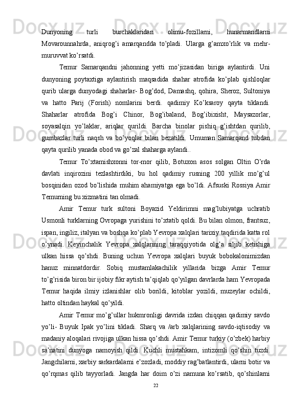 Dunyoning   turli   burchaklaridan   olimu-fozillarni,   hunarmandlarni
Movarounnahrda,   aniqrog’i   amarqandda   to’pladi.   Ularga   g’amxo’rlik   va   mehr-
muruvvat ko’rsatdi. 
Temur   Samarqandni   jahonning   yetti   mo’jizasidan   biriga   aylantirdi.   Uni
dunyoning   poytaxtiga   aylantirish   maqsadida   shahar   atrofida   ko’plab   qishloqlar
qurib   ularga   dunyodagi   shaharlar-   Bog’dod,   Damashq,   qohira,   Sheroz,   Sultoniya
va   hatto   Parij   (Forish)   nomlarini   berdi.   qadimiy   Ko’ksaroy   qayta   tiklandi.
Shaharlar   atrofida   Bog’i   Chinor,   Bog’ibaland,   Bog’ibixisht,   Maysazorlar,
soyasalqin   yo’laklar,   ariqlar   qurildi.   Barcha   binolar   pishiq   g’ishtdan   qurilib,
gumbazlar   turli   naqsh   va   bo’yoqlar   bilan   bezatildi.   Umuman   Samarqand   tubdan
qayta qurilib yanada obod va go’zal shaharga aylandi.. 
Temur   To’xtamishxonni   tor-mor   qilib,   Botuxon   asos   solgan   Oltin   O’rda
davlati   inqirozini   tezlashtirdiki,   bu   hol   qadimiy   rusning   200   yillik   mo’g’ul
bosqinidan  ozod  bo’lishida  muhim  ahamiyatga   ega  bo’ldi.  Afsuski   Rossiya  Amir
Temurning bu xizmatini tan olmadi. 
Amir   Temur   turk   sultoni   Boyazid   Yeldirimni   mag’lubiyatga   uchratib
Usmonli turklarning Ovropaga yurishini to’xtatib qoldi. Bu bilan olmon, frantsuz,
ispan, ingiliz, italyan va boshqa ko’plab Yevropa xalqlari tarixiy taqdirida katta rol
o’ynadi.   Keyinchalik   Yevropa   xalqlarining   taraqqiyotida   olg’a   siljib   ketishiga
ulkan   hissa   qo’shdi.   Buning   uchun   Yevropa   xalqlari   buyuk   bobokalonimizdan
hanuz   minnatdordir.   Sobiq   mustamlakachilik   yillarida   bizga   Amir   Temur
to’g’risida biron bir ijobiy fikr aytish ta’qiqlab qo’yilgan davrlarda ham Yevropada
Temur   haqida   ilmiy   izlanishlar   olib   borildi,   kitoblar   yozildi,   muzeylar   ochildi,
hatto oltindan haykal qo’yildi. 
Amir   Temur   mo’g’ullar   hukmronligi   davrida   izdan   chiqqan   qadimiy   savdo
yo’li-   Buyuk   Ipak   yo’lini   tikladi.   Sharq   va   /arb   xalqlarining   savdo-iqtisodiy   va
madaniy aloqalari rivojiga ulkan hissa qo’shdi. Amir Temur turkiy (o’zbek) harbiy
sa’natini   dunyoga   namoyish   qildi.   Kuchli   mustahkam,   intizomli   qo’shin   tuzdi.
Jangchilarni, xarbiy sarkardalarni e’zozladi, moddiy rag’batlantirdi, ularni botir va
qo’rqmas   qilib   tayyorladi.   Jangda   har   doim   o’zi   namuna   ko’rsatib,   qo’shinlarni
22 