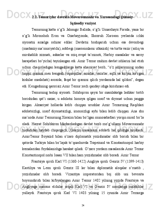 2.2. Temuriylar davrida Movarounnahr va Xurosondagi ijtimoiy-
Iqtisodiy vaziyat
Temurning katta o’g’li Jahongir Balxda, o’g’li Umarshayx Forsda, yana bir
o’g’li   Mironshoh   Eron   va   Ozarbayjonda,   Shoxruh   Xuroson   yerlarida   ichki
siyosatni   amalga   oshirar   edilar.   Davlatni   boshqarish   uchun   esa   devonbegi
(markaziy ma’muriyatchi), arkbegi (marosimlarni utkazish) va turtta vazir (soliq va
mirshablik   xizmati,   askarlar   va   oziq.ovqat   ta’minoti,   Harbiy   masalalar   va   saroy
harajatlari bo’yicha) tayinlangan edi. Amir Temur muhim davlat ishlarini hal etish
uchun chaqiriladigan  kengashlarga  katta  ahamiyat  berib,  “o’z  ishlarimning undan
tuqqiz qismini men kengash (oqsoqollar, amirlar, vazirlar, aqlli va ko’pni ko’rgan
kishilar maslahati)  asosida,  faqat bir qismini  qilich yordamida hal  qildim”, degan
edi. Kengashning qarorisiz Amir Temur xech qanday ishga kirishmas edi. 
Temurning   tashqi   siyosati.   Sohibqiron   qaysi   bir   mamlakatga   lashkar   tortib
borishidan   qat’i   nazar,   u   adolatni   himoya   qilgan   insof   va   diyonat   uchun   jangga
kirgan.   Aksariyat   hollarda   kelib   chiqqan   urushlar   Amir   Temurning   Raqiblari
adolatsizligi,   insof   diyonatsizligi,   imonsizligi   aybi   bilan   kelib   chiqqan.   Ana   shu
ma’noda Amir Temurning Xorazm bilan bo’lgan munosabatlari yorqin misol bo’la
oladi.  Hazrat   Sohibkiron  Markazlashgan  davlat   tuzib  mo’g’ullarni  Movarounnahr
hududidan   haydab   chiqargach,   Xorazm   masalasini   adolatli   hal   qilishga   kirishadi.
AmirTemur   Boyazid   bilan   o’zaro   diplomatik   yozishmalar   olib   borish   bilan   bir
qatorda Turkiya bilan bo’lajak to’qnashuvda Trapezund va Konstantinopol harbiy
kemalaridan foydalanishga harakat qiladi. O’zaro yordam masalasida Amir Temur
Konstantinopol noibi Ioaan VII bilan ham yozishmalar olib boradi. Amir Temur 
Frantsiya qiroli Karl VI (1360-1422) Angliya qiroli Genrix IV (1399-1413)
Kastiliya   va   Leon   qiroli   Genrix   III   lar   bilan   diplomatik   aloqalar   o’rnatib   ,
yozishmalar   olib   boradi.   Vizantiya   imperatoridan   boj   olib   uni   bevosita
buysundirish   bilan   kifoyalangan   Amir   Temur   1402   yilning   yozida   Frantsiya   va
Angliyaga   maxsus   elchilar   orqali   Karl   VI   va   Genrix   IV   nomlariga   maktublar
yullaydi.   Frantsiya   qiroli   Karl   VI   1403   yilning   15   iyunida   Amir   Temurga
24 