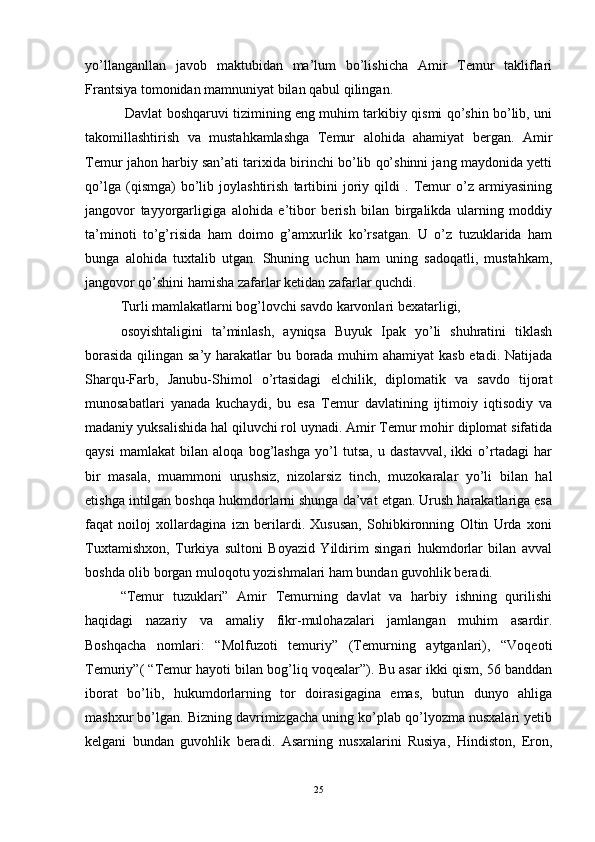 yo’llanganllan   javob   maktubidan   ma’lum   bo’lishicha   Amir   Temur   takliflari
Frantsiya tomonidan mamnuniyat bilan qabul qilingan. 
  Davlat boshqaruvi tizimining eng muhim tarkibiy qismi qo’shin bo’lib, uni
takomillashtirish   va   mustahkamlashga   Temur   alohida   ahamiyat   bergan.   Amir
Temur jahon harbiy san’ati tarixida birinchi bo’lib qo’shinni jang maydonida yetti
qo’lga   (qismga)   bo’lib   joylashtirish   tartibini   joriy   qildi   .   Temur   o’z   armiyasining
jangovor   tayyorgarligiga   alohida   e’tibor   berish   bilan   birgalikda   ularning   moddiy
ta’minoti   to’g’risida   ham   doimo   g’amxurlik   ko’rsatgan.   U   o’z   tuzuklarida   ham
bunga   alohida   tuxtalib   utgan.   Shuning   uchun   ham   uning   sadoqatli,   mustahkam,
jangovor qo’shini hamisha zafarlar ketidan zafarlar quchdi. 
Turli mamlakatlarni bog’lovchi savdo karvonlari bexatarligi, 
osoyishtaligini   ta’minlash,   ayniqsa   Buyuk   Ipak   yo’li   shuhratini   tiklash
borasida  qilingan sa’y harakatlar bu borada muhim ahamiyat kasb etadi. Natijada
Sharqu-Farb,   Janubu-Shimol   o’rtasidagi   elchilik,   diplomatik   va   savdo   tijorat
munosabatlari   yanada   kuchaydi,   bu   esa   Temur   davlatining   ijtimoiy   iqtisodiy   va
madaniy yuksalishida hal qiluvchi rol uynadi. Amir Temur mohir diplomat sifatida
qaysi   mamlakat   bilan   aloqa   bog’lashga   yo’l   tutsa,   u   dastavval,   ikki   o’rtadagi   har
bir   masala,   muammoni   urushsiz,   nizolarsiz   tinch,   muzokaralar   yo’li   bilan   hal
etishga intilgan boshqa hukmdorlarni shunga da’vat etgan. Urush harakatlariga esa
faqat   noiloj   xollardagina   izn   berilardi.   Xususan,   Sohibkironning   Oltin   Urda   xoni
Tuxtamishxon,   Turkiya   sultoni   Boyazid   Yildirim   singari   hukmdorlar   bilan   avval
boshda olib borgan muloqotu yozishmalari ham bundan guvohlik beradi. 
“Temur   tuzuklari”   Amir   Temurning   davlat   va   harbiy   ishning   qurilishi
haqidagi   nazariy   va   amaliy   fikr-mulohazalari   jamlangan   muhim   asardir.
Boshqacha   nomlari:   “Molfuzoti   temuriy”   (Temurning   aytganlari),   “Voqeoti
Temuriy”( “Temur hayoti bilan bog’liq voqealar”). Bu asar ikki qism, 56 banddan
iborat   bo’lib,   hukumdorlarning   tor   doirasigagina   emas,   butun   dunyo   ahliga
mashxur bo’lgan. Bizning davrimizgacha uning ko’plab qo’lyozma nusxalari yetib
kelgani   bundan   guvohlik   beradi.   Asarning   nusxalarini   Rusiya,   Hindiston,   Eron,
25 