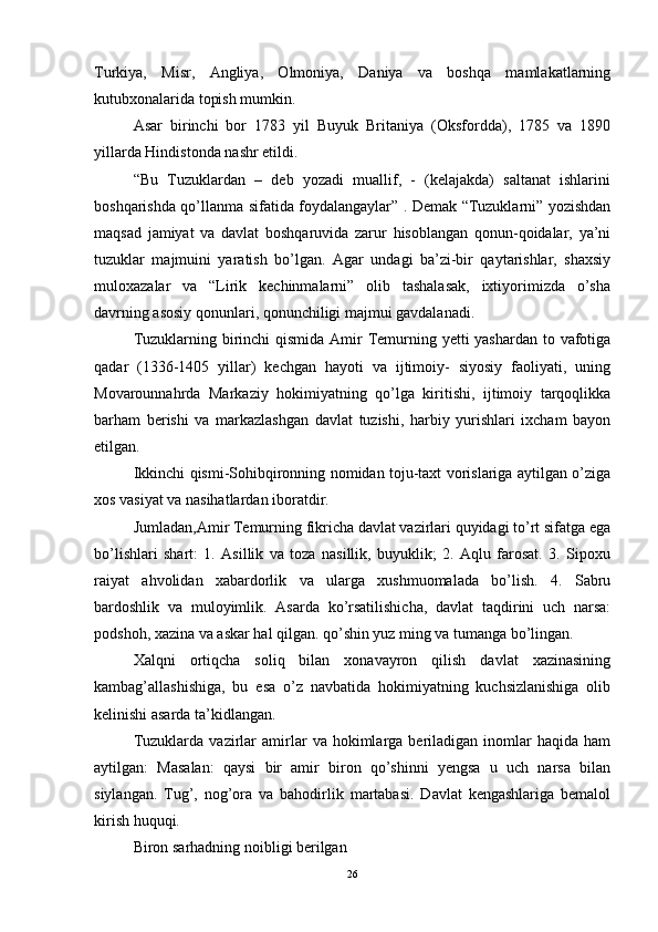 Turkiya,   Misr,   Angliya,   Olmoniya,   Daniya   va   boshqa   mamlakatlarning
kutubxonalarida topish mumkin. 
Asar   birinchi   bor   1783   yil   Buyuk   Britaniya   (Oksfordda),   1785   va   1890
yillarda Hindistonda nashr etildi. 
“Bu   Tuzuklardan   –   deb   yozadi   muallif,   -   (kelajakda)   saltanat   ishlarini
boshqarishda qo’llanma sifatida foydalangaylar” . Demak “Tuzuklarni” yozishdan
maqsad   jamiyat   va   davlat   boshqaruvida   zarur   hisoblangan   qonun-qoidalar,   ya’ni
tuzuklar   majmuini   yaratish   bo’lgan.   Agar   undagi   ba’zi-bir   qaytarishlar,   shaxsiy
muloxazalar   va   “Lirik   kechinmalarni”   olib   tashalasak,   ixtiyorimizda   o’sha
davrning asosiy qonunlari, qonunchiligi majmui gavdalanadi. 
Tuzuklarning birinchi  qismida Amir Temurning yetti yashardan  to vafotiga
qadar   (1336-1405   yillar)   kechgan   hayoti   va   ijtimoiy-   siyosiy   faoliyati,   uning
Movarounnahrda   Markaziy   hokimiyatning   qo’lga   kiritishi,   ijtimoiy   tarqoqlikka
barham   berishi   va   markazlashgan   davlat   tuzishi,   harbiy   yurishlari   ixcham   bayon
etilgan. 
Ikkinchi qismi-Sohibqironning nomidan toju-taxt vorislariga aytilgan o’ziga
xos vasiyat va nasihatlardan iboratdir. 
Jumladan,Amir Temurning fikricha davlat vazirlari quyidagi to’rt sifatga ega
bo’lishlari   shart:   1.   Asillik   va   toza   nasillik,   buyuklik;   2.   Aqlu   farosat.   3.   Sipoxu
raiyat   ahvolidan   xabardorlik   va   ularga   xushmuomalada   bo’lish.   4.   Sabru
bardoshlik   va   muloyimlik.   Asarda   ko’rsatilishicha,   davlat   taqdirini   uch   narsa:
podshoh, xazina va askar hal qilgan. qo’shin yuz ming va tumanga bo’lingan. 
Xalqni   ortiqcha   soliq   bilan   xonavayron   qilish   davlat   xazinasining
kambag’allashishiga,   bu   esa   o’z   navbatida   hokimiyatning   kuchsizlanishiga   olib
kelinishi asarda ta’kidlangan. 
Tuzuklarda   vazirlar   amirlar   va  hokimlarga  beriladigan   inomlar   haqida  ham
aytilgan:   Masalan:   qaysi   bir   amir   biron   qo’shinni   yengsa   u   uch   narsa   bilan
siylangan.   Tug’,   nog’ora   va   bahodirlik   martabasi.   Davlat   kengashlariga   bemalol
kirish huquqi. 
Biron sarhadning noibligi berilgan 
26 