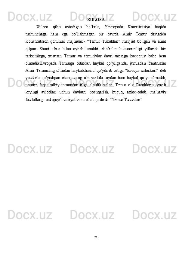 XULOSA
Xulosa   qilib   aytadigan   bo’lsak,   Yevropada   Konstitutsiya   haqida
tushunchaga   ham   ega   bo’lishmagan   bir   davrda   Amir   Temur   davlatida
Konstitutsion   qonunlar   majmuasi-   “Temur   Tuzuklari”   mavjud   bo’lgan   va   amal
qilgan.   Shuni   afsus   bilan   aytish   kerakki,   sho’rolar   hukumronligi   yillarida   biz
tariximizga,   xususan   Temur   va   temuriylar   davri   tarixiga   haqqoniy   baho   bera
olmadik.Evropada   Temurga   oltindan   haykal   qo’yilganda,   jumladan   frantsuzlar
Amir   Temurning   oltindan   haykalchasini   qo’ydirib   ostiga   “Evropa   xaloskori”   deb
yozdirib   qo’yishgan   ekan,   uning   o’z   yurtida   loydan   ham   haykal   qo’ya   olmadik,
nomini   faqat   salbiy   tomondan   tilga   ololdik   xolos.   Temur   o’z   Tuzuklarini   yozib
keyingi   avlodlari   uchun   davlatni   boshqarish,   huquq,   axloq-odob,   ma’naviy
fazilatlarga oid ajoyib vasiyat va nasihat qoldirdi. “Temur Tuzuklari” 
28 
