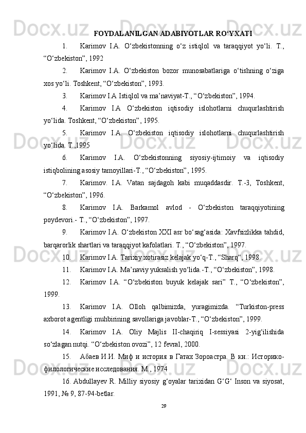 FOYDALANILGAN ADABIYOTLAR RO‘YXATI
1. Karimov   I.A.   O‘zbekistonning   o‘z   istiqlol   va   taraqqiyot   yo‘li.   T.,
“O‘zbekiston”, 1992 
2. Karimov   I.A.   O‘zbekiston   bozor   munosabatlariga   o‘tishning   o‘ziga
xos yo‘li. Toshkent, “O‘zbekiston”, 1993. 
3. Karimov I.A Istiqlol va ma’naviyat-T., “O‘zbekiston”, 1994. 
4. Karimov   I.A   O‘zbekiston   iqtisodiy   islohotlarni   chuqurlashtirish
yo‘lida. Toshkent, “O‘zbekiston”, 1995. 
5. Karimov   I.A.   O‘zbekiston   iqtisodiy   islohotlarni   chuqurlashtirish
yo‘lida. T.,1995 
6. Karimov   I.A.   O‘zbekistonning   siyosiy-ijtimoiy   va   iqtisodiy
istiqbolining asosiy tamoyillari-T., “O‘zbekiston”, 1995. 
7. Karimov.   I.A.   Vatan   sajdagoh   kabi   muqaddasdir.   T.-3,   Toshkent,
“O‘zbekiston”, 1996. 
8. Karimov   I.A.   Barkamol   avlod   -   O‘zbekiston   taraqqiyotining
poydevori.- T., “O‘zbekiston”, 1997. 
9. Karimov I.A. O‘zbekiston XXI asr bo‘sag‘asida: Xavfsizlikka tahdid,
barqarorlik shartlari va taraqqiyot kafolatlari. T., “O‘zbekiston”, 1997. 
10. Karimov I.A. Tarixiy xotirasiz kelajak yo‘q-T., “Sharq“, 1998. 
11. Karimov I.A. Ma’naviy yuksalish yo‘lida.-T., “O‘zbekiston”, 1998. 
12. Karimov   I.A.   “O‘zbekiston   buyuk   kelajak   sari”   T.,   “O‘zbekiston”,
1999. 
13. Karimov   I.A.   Olloh   qalbimizda,   yuragimizda.   “Turkiston-press
axborot agentligi muhbirining savollariga javoblar-T., “O‘zbekiston”, 1999. 
14. Karimov   I.A.   Oliy   Majlis   II-chaqiriq   I-sessiyasi   2-yig‘ilishida
so‘zlagan nutqi. “O‘zbekiston ovozi”, 12 fevral, 2000. 
15. A баев   И . И .   Миф   и   история   в   Гатах   Зороастра .   В   кн.:   Историко-
филологические исследования. М., 1974 
16.   Abdullayev   R .   Milliy   siyosiy   g ‘ oyalar   tarixidan   G ‘ G ‘   Inson   va   siyosat ,
1991, № 9, 87-94- betlar . 
29 
