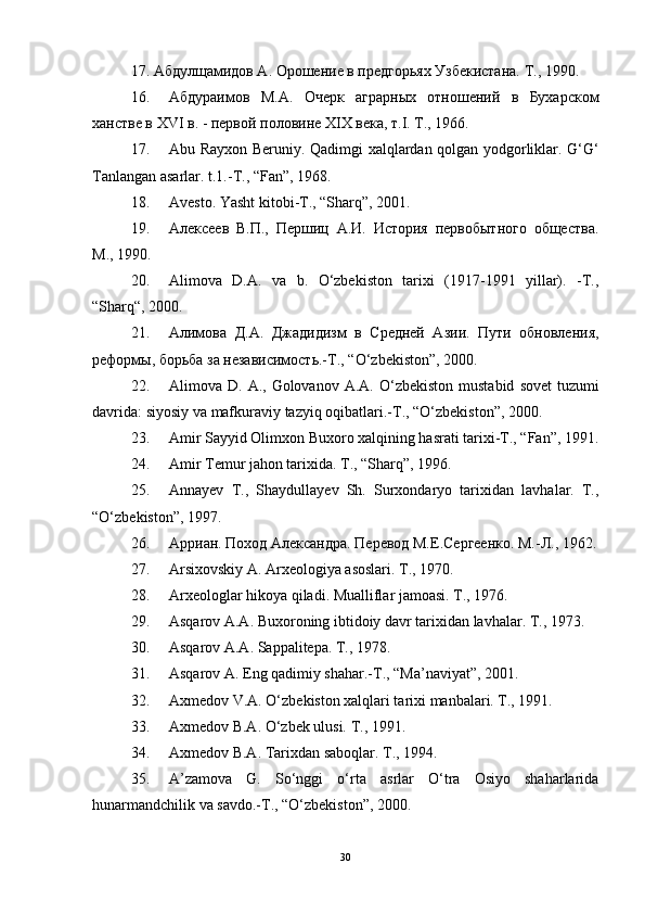 17. Абдулщамидов А. Орошение в предгорьях Узбекистана. Т., 1990. 
16. Абдураимов   М.А.   Очерк   аграрных   отношений   в   Бухарском
ханстве в  XVI  в. - первой половине  XIX  века, т. I . Т., 1966. 
17. Abu   Rayxon   Beruniy .   Qadimgi   xalqlardan   qolgan   yodgorliklar .   G‘G‘
Tanlangan asarlar. t.1.-T., “Fan”, 1968. 
18. Avesto. Yasht   kitobi - T ., “ Sharq ”, 2001. 
19. Алексеев   В.П.,   Першиц   А.И.   История   первобытного   общества.
М., 1990. 
20. Alimova   D.A.   va   b.   O‘zbekiston   tarixi   (1917-1991   yillar).   -T.,
“Sharq“, 2000. 
21. Алимова   Д.А.   Джадидизм   в   Средней   Азии.   Пути   обновления,
реформы, борьба за независимость.-Т., “ O ‘ zbekiston ”, 2000. 
22. Alimova   D .   A .,   Golovanov   A . A .   O ‘ zbekiston   mustabid   sovet   tuzumi
davrida :  siyosiy   va   mafkuraviy   tazyiq   oqibatlari .- T ., “ O ‘ zbekiston ”, 2000. 
23. Amir Sayyid Olimxon Buxoro xalqining hasrati tarixi-T., “Fan”, 1991.
24. Amir Temur jahon tarixida. T., “Sharq”, 1996. 
25. Annayev   T.,   Shaydullayev   Sh.   Surxondaryo   tarixidan   lavhalar.   T.,
“O‘zbekiston”, 1997. 
26. Арриан. Поход Александра. Перевод М.Е.Сергеенко. М.-Л., 1962.
27. Arsixovskiy A. Arxeologiya asoslari. T., 1970. 
28. Arxeologlar hikoya qiladi. Mualliflar jamoasi. T., 1976. 
29. Asqarov A.A. Buxoroning ibtidoiy davr tarixidan lavhalar. T., 1973. 
30. Asqarov A.A. Sappalitepa. T., 1978. 
31. Asqarov A. Eng qadimiy shahar.-T., “Ma’naviyat”, 2001. 
32. Axmedov V.A. O‘zbekiston xalqlari tarixi manbalari. T., 1991. 
33. Axmedov B.A. O‘zbek ulusi. T., 1991. 
34. Axmedov B.A. Tarixdan saboqlar. T., 1994. 
35. A’zamova   G.   So‘nggi   o‘rta   asrlar   O‘tra   Osiyo   shaharlarida
hunarmandchilik va savdo.-T., “O‘zbekiston”, 2000. 
30 
