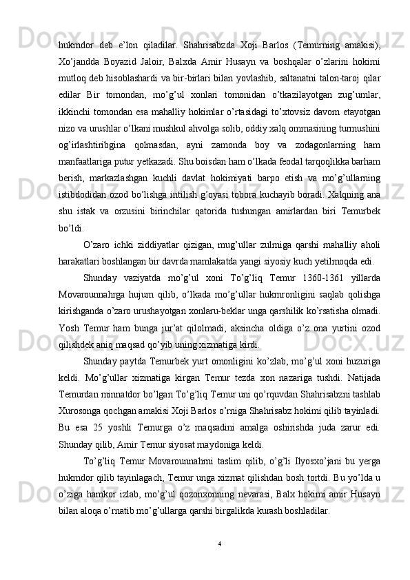hukmdor   deb   e’lon   qiladilar.   Shahrisabzda   Xoji   Barlos   (Temurning   amakisi),
Xo’jandda   Boyazid   Jaloir,   Balxda   Amir   Husayn   va   boshqalar   o’zlarini   hokimi
mutloq deb hisoblashardi va bir-birlari bilan yovlashib, saltanatni talon-taroj qilar
edilar   Bir   tomondan,   mo’g’ul   xonlari   tomonidan   o’tkazilayotgan   zug’umlar,
ikkinchi   tomondan  esa   mahalliy  hokimlar  o’rtasidagi   to’xtovsiz   davom   etayotgan
nizo va urushlar o’lkani mushkul ahvolga solib, oddiy xalq ommasining turmushini
og’irlashtiribgina   qolmasdan,   ayni   zamonda   boy   va   zodagonlarning   ham
manfaatlariga putur yetkazadi. Shu boisdan ham o’lkada feodal tarqoqlikka barham
berish,   markazlashgan   kuchli   davlat   hokimiyati   barpo   etish   va   mo’g’ullarning
istibdodidan ozod bo’lishga intilish g’oyasi tobora kuchayib boradi. Xalqning ana
shu   istak   va   orzusini   birinchilar   qatorida   tushungan   amirlardan   biri   Temurbek
bo’ldi. 
O’zaro   ichki   ziddiyatlar   qizigan,   mug’ullar   zulmiga   qarshi   mahalliy   aholi
harakatlari boshlangan bir davrda mamlakatda yangi siyosiy kuch yetilmoqda edi. 
Shunday   vaziyatda   mo’g’ul   xoni   To’g’liq   Temur   1360-1361   yillarda
Movarounnahrga   hujum   qilib,   o’lkada   mo’g’ullar   hukmronligini   saqlab   qolishga
kirishganda o’zaro urushayotgan xonlaru-beklar unga qarshilik ko’rsatisha olmadi.
Yosh   Temur   ham   bunga   jur’at   qilolmadi,   aksincha   oldiga   o’z   ona   yurtini   ozod
qilishdek aniq maqsad qo’yib uning xizmatiga kirdi. 
Shunday paytda  Temurbek  yurt   omonligini   ko’zlab, mo’g’ul   xoni  huzuriga
keldi.   Mo’g’ullar   xizmatiga   kirgan   Temur   tezda   xon   nazariga   tushdi.   Natijada
Temurdan minnatdor bo’lgan To’g’liq Temur uni qo’rquvdan Shahrisabzni tashlab
Xurosonga qochgan amakisi Xoji Barlos o’rniga Shahrisabz hokimi qilib tayinladi.
Bu   esa   25   yoshli   Temurga   o’z   maqsadini   amalga   oshirishda   juda   zarur   edi.
Shunday qilib, Amir Temur siyosat maydoniga keldi. 
To’g’liq   Temur   Movarounnahrni   taslim   qilib,   o’g’li   Ilyosxo’jani   bu   yerga
hukmdor qilib tayinlagach, Temur unga xizmat qilishdan bosh tortdi. Bu yo’lda u
o’ziga   hamkor   izlab,   mo’g’ul   qozonxonning   nevarasi,   Balx   hokimi   amir   Husayn
bilan aloqa o’rnatib mo’g’ullarga qarshi birgalikda kurash boshladilar. 
4 