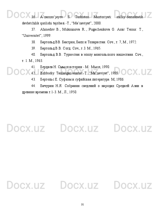 36. A’zamxo‘jayev   S.   Turkiston   Muxtoriyati:   milliy-demokratik
davlatchilik qurilishi tajribasi.-T., “Ma’naviyat”, 2000. 
37. Ahmedov   B.,   Mukminova   R..,   Pugachenkova   G.   Amir   Temur.   T .,
“ Universitet ”, 1999. 
38. Бартольд ВВ. Бактрия, Балх и Тохаристан. Соч., т. 7, М., 1972. 
39. Бартольд В.В. Согд. Соч., т.3. М., 1965. 
40. Бартольд В.В. Туркестан в эпоху монгольского  нашествия. Соч.,
т. 1. М., 1963. 
41. Бердяев Н. Смысл истории - М.: Мысл, 1990. 
42. Behbudiy .  Tanlangan   asarlar .- T ., “ Ma ’ naviyat ”, 1999. 
43. Бертельс Е. Суфизм и суфийская литература. М, 1986. 
44. Бичурин   Н.Я.   Собрания   сведений   о   народах   Средней   Азии   в
древние времена.т.1-3. М., Л., 1950.
31 