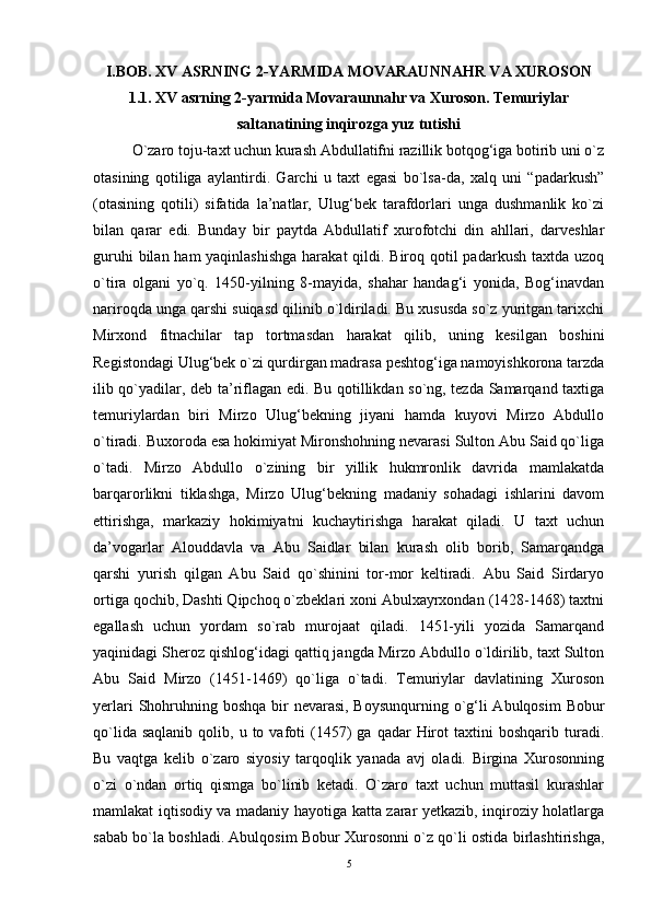I.BOB. XV ASRNING 2-YARMIDA MOVARAUNNAHR VA XUROSON
1.1. XV asrning 2-yarmida Movaraunnahr va Xuroson. Temuriylar
saltanatining inqirozga yuz tutishi
O`zaro toju-taxt uchun kurash Abdullatifni razillik botqog‘iga botirib uni o`z
otasining   qotiliga   aylantirdi.   Garchi   u   taxt   egasi   bo`lsa-da,   xalq   uni   “padarkush”
(otasining   qotili)   sifatida   la’natlar,   Ulug‘bek   tarafdorlari   unga   dushmanlik   ko`zi
bilan   qarar   edi.   Bunday   bir   paytda   Abdullatif   xurofotchi   din   ahllari,   darveshlar
guruhi  bilan ham  yaqinlashishga  harakat  qildi. Biroq qotil padarkush taxtda uzoq
o`tira   olgani   yo`q.   1450-yilning   8-mayida,   shahar   handag‘i   yonida,   Bog‘inavdan
nariroqda unga qarshi suiqasd qilinib o`ldiriladi. Bu xususda so`z yuritgan tarixchi
Mirxond   fitnachilar   tap   tortmasdan   harakat   qilib,   uning   kesilgan   boshini
Registondagi Ulug‘bek o`zi qurdirgan madrasa peshtog‘iga namoyishkorona tarzda
ilib qo`yadilar, deb ta’riflagan edi. Bu qotillikdan so`ng, tezda Samarqand taxtiga
temuriylardan   biri   Mirzo   Ulug‘bekning   jiyani   hamda   kuyovi   Mirzo   Abdullo
o`tiradi. Buxoroda esa hokimiyat Mironshohning nevarasi Sulton Abu Said qo`liga
o`tadi.   Mirzo   Abdullo   o`zining   bir   yillik   hukmronlik   davrida   mamlakatda
barqarorlikni   tiklashga,   Mirzo   Ulug‘bekning   madaniy   sohadagi   ishlarini   davom
ettirishga,   markaziy   hokimiyatni   kuchaytirishga   harakat   qiladi.   U   taxt   uchun
da’vogarlar   Alouddavla   va   Abu   Saidlar   bilan   kurash   olib   borib,   Samarqandga
qarshi   yurish   qilgan   Abu   Said   qo`shinini   tor-mor   keltiradi.   Abu   Said   Sirdaryo
ortiga qochib, Dashti Qipchoq o`zbeklari xoni Abulxayrxondan (1428-1468) taxtni
egallash   uchun   yordam   so`rab   murojaat   qiladi.   1451-yili   yozida   Samarqand
yaqinidagi Sheroz qishlog‘idagi qattiq jangda Mirzo Abdullo o`ldirilib, taxt Sulton
Abu   Said   Mirzo   (1451-1469)   qo`liga   o`tadi.   Temuriylar   davlatining   Xuroson
yerlari  Shohruhning boshqa  bir  nevarasi, Boysunqurning o`g‘li Abulqosim  Bobur
qo`lida  saqlanib  qolib,  u  to  vafoti  (1457)   ga  qadar   Hirot  taxtini   boshqarib  turadi.
Bu   vaqtga   kelib   o`zaro   siyosiy   tarqoqlik   yanada   avj   oladi.   Birgina   Xurosonning
o`zi   o`ndan   ortiq   qismga   bo`linib   ketadi.   O`zaro   taxt   uchun   muttasil   kurashlar
mamlakat iqtisodiy va madaniy hayotiga katta zarar yetkazib, inqiroziy holatlarga
sabab bo`la boshladi. Abulqosim Bobur Xurosonni o`z qo`li ostida birlashtirishga,
5 