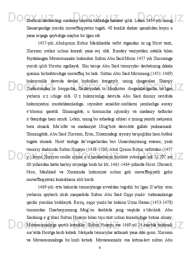 Shohruh davlatidagi madaniy hayotni tiklashga harakat qildi. Lekin 1454 yili uning
Samarqandga   yurishi   muvaffaqiyatsiz   tugab,  40  kunlik  shahar  qamalidan  keyin  u
yana orqaga qaytishga majbur bo`lgan edi. 
1457-yili   Abulqosim   Bobur   Mashhadda   vafot   etgandan   so`ng   Hirot   taxti,
Xuroson   yerlari   uchun   kurash   yana   avj   oldi.   Bunday   vaziyatdan   ustalik   bilan
foydalangan Movarounnahr hukmdori Sulton Abu Said Mirzo 1457 yili Xurosonga
yurish   qilib   Hirotni   egallaydi.   Shu   tariqa   Abu   Said   temuriylar   davlatining   ikkala
qismini birlashtirishga muvaffaq bo`ladi. Sulton Abu Said Mirzoning (1451-1469)
hukmronlik   davrida   davlat   hududlari   kengayib,   uning   chegaralari   Sharqiy
Turkistondan   to   Iroqqacha,   Sirdaryodan   to   Hindiston   chegaralarigacha   bo`lgan
yerlarni   o`z   ichiga   oldi.   O`z   hukmronligi   davrida   Abu   Said   doimiy   ravishda
hokimiyatini   mustahkamlashga,   isyonkor   amaldor-noiblarni   jazolashga   asosiy
e’tiborini   qaratdi.   Shuningdek,   u   birmuncha   iqtisodiy   va   madaniy   tadbirlar
o`tkazishga ham urindi. Lekin, uning bu sohadagi ishlari o`zining yaxshi natijasini
bera   olmadi.   Ma’rifat   va   madaniyat   Ulug‘bek   davridek   gullab   yashnamadi.
Shuningdek, Abu Said Xuroson, Eron, Xorazmdagi siyosiy tarqoqlikni ham butkul
tugata   olmadi.   Hirot   taxtiga   da’vogarlardan   biri   Umarshayxning   evarasi,   yosh
temuriy shahzoda Sulton Husayn (1438-1506) Abul Qosim Bobur vafotidan (1457
y.) keyin Xuroson mulki uchun o`z harakatlarini boshlab yuborgan edi. U XV asr
60-yillaridan katta harbiy otryadga bosh bo`lib, 1461-1464-yillarda Hirot, Obivard,
Niso,   Mashhad   va   Xorazmda   hokimiyat   uchun   goh   muvaffaqiyatli   goho
muvaffaqiyatsiz kurashlarni olib bordi. 
1469-yili   erta   bahorda  temuriylarga  avvaldan   tegishli   bo`lgan   G‘arbiy   eron
yerlarini   qaytarib   olish   maqsadida   Sulton   Abu   Said   Oqqo`yunlo`   turkmanlariga
qarshi yurishni boshlaydi. Biroq, oqqo`yunlo`lar hokimi Uzun Hasan (1453-1478)
tomonidan   Ozarbayjonning   Mug‘on   dashtida   jang   vaqtida   o`ldiriladi.   Abu
Saidning o`g‘illari Sulton Husayn bilan toju-taxt uchun kurashishga botina olmay,
Movaraunnahrga qaytib ketadilar. Sulton Husayn esa 1469-yil 24-martda tantanali
sur’atda Hirotga kirib keladi. Natijada temuriylar saltanati yana ikki qism: Xuroson
va   Movaraunnahrga   bo`linib   ketadi.   Movaraunnahr   esa   ketma-ket   sulton   Abu
6 