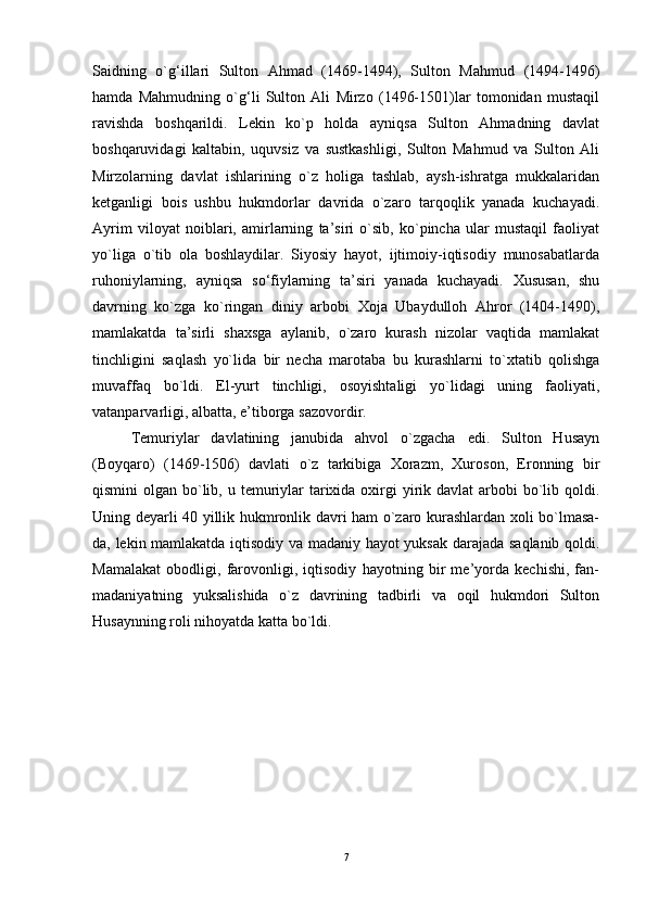 Saidning   o`g‘illari   Sulton   Ahmad   (1469-1494),   Sulton   Mahmud   (1494-1496)
hamda   Mahmudning   o`g‘li   Sulton   Ali   Mirzo   (1496-1501)lar   tomonidan   mustaqil
ravishda   boshqarildi.   Lekin   ko`p   holda   ayniqsa   Sulton   Ahmadning   davlat
boshqaruvidagi   kaltabin,   uquvsiz   va   sustkashligi,   Sulton   Mahmud   va   Sulton   Ali
Mirzolarning   davlat   ishlarining   o`z   holiga   tashlab,   aysh-ishratga   mukkalaridan
ketganligi   bois   ushbu   hukmdorlar   davrida   o`zaro   tarqoqlik   yanada   kuchayadi.
Ayrim   viloyat   noiblari,   amirlarning   ta’siri   o`sib,   ko`pincha   ular   mustaqil   faoliyat
yo`liga   o`tib   ola   boshlaydilar.   Siyosiy   hayot,   ijtimoiy-iqtisodiy   munosabatlarda
ruhoniylarning,   ayniqsa   so‘fiylarning   ta’siri   yanada   kuchayadi.   Xususan,   shu
davrning   ko`zga   ko`ringan   diniy   arbobi   Xoja   Ubaydulloh   Ahror   (1404-1490),
mamlakatda   ta’sirli   shaxsga   aylanib,   o`zaro   kurash   nizolar   vaqtida   mamlakat
tinchligini   saqlash   yo`lida   bir   necha   marotaba   bu   kurashlarni   to`xtatib   qolishga
muvaffaq   bo`ldi.   El-yurt   tinchligi,   osoyishtaligi   yo`lidagi   uning   faoliyati,
vatanparvarligi, albatta, e’tiborga sazovordir. 
Temuriylar   davlatining   janubida   ahvol   o`zgacha   edi.   Sulton   Husayn
(Boyqaro)   (1469-1506)   davlati   o`z   tarkibiga   Xorazm,   Xuroson,   Eronning   bir
qismini  olgan bo`lib, u temuriylar  tarixida oxirgi  yirik davlat  arbobi  bo`lib qoldi.
Uning deyarli 40 yillik hukmronlik davri ham o`zaro kurashlardan xoli bo`lmasa-
da, lekin mamlakatda iqtisodiy va madaniy hayot yuksak darajada saqlanib qoldi.
Mamalakat   obodligi,   farovonligi,   iqtisodiy   hayotning   bir   me’yorda   kechishi,   fan-
madaniyatning   yuksalishida   o`z   davrining   tadbirli   va   oqil   hukmdori   Sulton
Husaynning roli nihoyatda katta bo`ldi.
7 