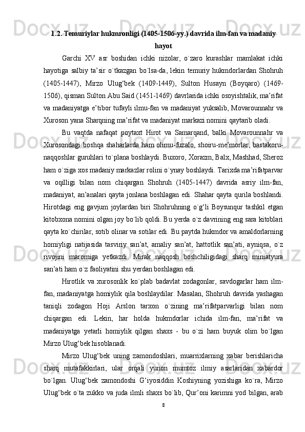 1.2. Temuriylar hukmronligi (1405-1506-yy.) davrida ilm-fan va madaniy
hayot
Garchi   XV   asr   boshidan   ichki   nizolar,   o`zaro   kurashlar   mamlakat   ichki
hayotiga   salbiy   ta’sir   o`tkazgan   bo`lsa-da,   lekin   temuriy   hukmdorlardan   Shohruh
(1405-1447),   Mirzo   Ulug‘bek   (1409-1449),   Sulton   Husayn   (Boyqaro)   (1469-
1506), qisman Sulton Abu Said (1451-1469) davrlarida ichki osoyishtalik, ma’rifat
va madaniyatga e’tibor tufayli ilmu-fan va madaniyat yuksalib, Movarounnahr va
Xuroson yana Sharqning ma’rifat va madaniyat markazi nomini qaytarib oladi. 
Bu   vaqtda   nafaqat   poytaxt   Hirot   va   Samarqand,   balki   Movarounnahr   va
Xurosondagi   boshqa  shaharlarda ham  olimu-fuzalo,  shoiru-me’morlar,  bastakoru-
naqqoshlar guruhlari to`plana boshlaydi. Buxoro, Xorazm, Balx, Mashhad, Sheroz
ham o`ziga xos madaniy markazlar rolini o`ynay boshlaydi. Tarixda ma’rifatparvar
va   oqilligi   bilan   nom   chiqargan   Shohruh   (1405-1447)   davrida   asriy   ilm-fan,
madaniyat, an’analari qayta jonlana boshlagan edi. Shahar qayta qurila boshlandi.
Hirotdagi   eng   gavjum   joylardan   biri   Shohruhning   o`g‘li   Boysunqur   tashkil   etgan
kitobxona nomini olgan joy bo`lib qoldi. Bu yerda o`z davrining eng sara kitoblari
qayta ko`chirilar, sotib olinar va sotilar edi. Bu paytda hukmdor va amaldorlarning
homiyligi   natijasida   tasviriy   san’at,   amaliy   san’at,   hattotlik   san’ati,   ayniqsa,   o`z
rivojini   maromiga   yetkazdi.   Mirak   naqqosh   boshchiligidagi   sharq   miniatyura
san’ati ham o`z faoliyatini shu yerdan boshlagan edi. 
Hirotlik   va   xurosonlik   ko`plab   badavlat   zodagonlar,   savdogarlar   ham   ilm-
fan, madaniyatga homiylik qila boshlaydilar. Masalan,  Shohruh davrida yashagan
taniqli   zodagon   Hoji   Arslon   tarxon   o`zining   ma’rifatparvarligi   bilan   nom
chiqargan   edi.   Lekin,   har   holda   hukmdorlar   ichida   ilm-fan,   ma’rifat   va
madaniyatga   yetarli   homiylik   qilgan   shaxs   -   bu   o`zi   ham   buyuk   olim   bo`lgan
Mirzo Ulug‘bek hisoblanadi. 
Mirzo   Ulug‘bek   uning   zamondoshlari,   muarrixlarning   xabar   berishlaricha
sharq   mutafakkirlari,   ular   orqali   yunon   mumtoz   ilmiy   asarlaridan   xabardor
bo`lgan.   Ulug‘bek   zamondoshi   G‘iyosiddin   Koshiyning   yozishiga   ko`ra,   Mirzo
Ulug‘bek o`ta zukko va juda ilmli shaxs bo`lib, Qur’oni karimni yod bilgan, arab
8 
