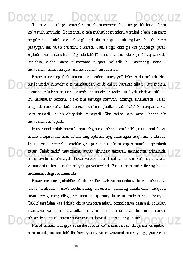 10Talab   va   taklif   egri   chiziqlari   orqali   muvozanat   holatini   grafik   tarzda   ham
ko‘rsatish mumkin. Gorizontal o‘qda mahsulot miqdori, vertikal o‘qda esa narx
belgilanadi.   Talab   egri   chizig‘i   odatda   pastga   qarab   egilgan   bo‘lib,   narx
pasaygan   sari   talab   ortishini   bildiradi.   Taklif   egri   chizig‘i   esa   yuqoriga   qarab
egiladi – ya’ni narx ko‘tarilganda taklif ham ortadi. Bu ikki egri chiziq qayerda
kesishsa,   o‘sha   nuqta   muvozanat   nuqtasi   bo‘ladi:   bu   nuqtadagi   narx   –
muvozanat narxi, miqdor esa muvozanat miqdoridir.
Bozor narxining shakllanishi o‘z-o‘zidan, tabiiy yo‘l bilan sodir bo‘ladi. Har
bir   iqtisodiy   subyekt   o‘z   manfaatidan   kelib   chiqib   harakat   qiladi:   iste’molchi
arzon va sifatli mahsulotni izlaydi, ishlab chiqaruvchi esa foyda olishga intiladi.
Bu   harakatlar   bozorni   o‘z-o‘zini   tartibga   soluvchi   tizimga   aylantiradi.   Talab
ortganda narx ko‘tariladi, bu esa taklifni rag‘batlantiradi. Talab kamayganda esa
narx   tushadi,   ishlab   chiqarish   kamayadi.   Shu   tariqa   narx   orqali   bozor   o‘z
muvozanatini topadi.
Muvozanat holati bozor barqarorligining ko‘rsatkichi bo‘lib, u iste’molchi va
ishlab   chiqaruvchi   manfaatlarining   optimal   uyg‘unlashgan   nuqtasini   bildiradi.
Iqtisodiyotda   resurslar   cheklanganligi   sababli,   ularni   eng   samarali   taqsimlash
zarur.   Talab-taklif   muvozanati   aynan   shunday   samarali   taqsimotga   erishishda
hal qiluvchi rol o‘ynaydi. Tovar va xizmatlar faqat ularni kim ko‘proq qadrlasa
va narxini to‘lasa – o‘sha subyektga yetkaziladi. Bu esa samaradorlikning bozor
mexanizmidagi namunasidir.
Bozor   narxining   shakllanishida   omillar   turli   yo‘nalishlarda   ta’sir   ko‘rsatadi.
Talab   tarafidan   –   iste’molchilarning   daromadi,   ularning   afzalliklari,   muqobil
tovarlarning   mavjudligi,   reklama   va   ijtimoiy   ta’sirlar   muhim   rol   o‘ynaydi.
Taklif   tarafidan   esa   ishlab   chiqarish   xarajatlari,   texnologiya   darajasi,   soliqlar,
subsidiya   va   iqlim   sharoitlari   muhim   hisoblanadi.   Har   bir   omil   narxni
o‘zgartirish orqali bozor muvozanatini bevosita ta’sir ostiga oladi.
Misol  uchun, energiya resurslari narxi  ko‘tarilsa,  ishlab chiqarish xarajatlari
ham   ortadi,   bu   esa   taklifni   kamaytiradi   va   muvozanat   narxi   yangi,   yuqoriroq 