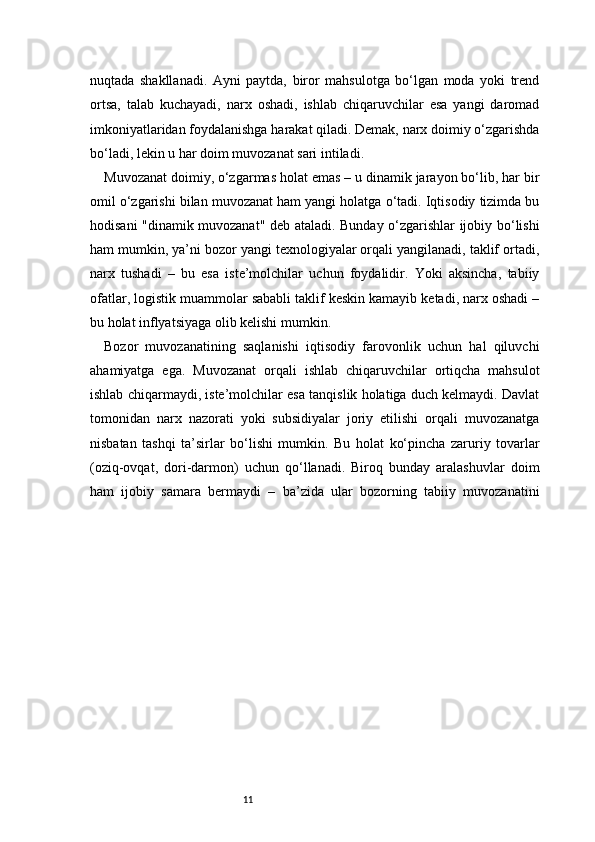 11nuqtada   shakllanadi.   Ayni   paytda,   biror   mahsulotga   bo‘lgan   moda   yoki   trend
ortsa,   talab   kuchayadi,   narx   oshadi,   ishlab   chiqaruvchilar   esa   yangi   daromad
imkoniyatlaridan foydalanishga harakat qiladi. Demak, narx doimiy o‘zgarishda
bo‘ladi, lekin u har doim muvozanat sari intiladi.
Muvozanat doimiy, o‘zgarmas holat emas – u dinamik jarayon bo‘lib, har bir
omil o‘zgarishi bilan muvozanat ham yangi holatga o‘tadi. Iqtisodiy tizimda bu
hodisani "dinamik muvozanat" deb ataladi. Bunday o‘zgarishlar ijobiy bo‘lishi
ham mumkin, ya’ni bozor yangi texnologiyalar orqali yangilanadi, taklif ortadi,
narx   tushadi   –   bu   esa   iste’molchilar   uchun   foydalidir.   Yoki   aksincha,   tabiiy
ofatlar, logistik muammolar sababli taklif keskin kamayib ketadi, narx oshadi –
bu holat inflyatsiyaga olib kelishi mumkin.
Bozor   muvozanatining   saqlanishi   iqtisodiy   farovonlik   uchun   hal   qiluvchi
ahamiyatga   ega.   Muvozanat   orqali   ishlab   chiqaruvchilar   ortiqcha   mahsulot
ishlab chiqarmaydi, iste’molchilar esa tanqislik holatiga duch kelmaydi. Davlat
tomonidan   narx   nazorati   yoki   subsidiyalar   joriy   etilishi   orqali   muvozanatga
nisbatan   tashqi   ta’sirlar   bo‘lishi   mumkin.   Bu   holat   ko‘pincha   zaruriy   tovarlar
(oziq-ovqat,   dori-darmon)   uchun   qo‘llanadi.   Biroq   bunday   aralashuvlar   doim
ham   ijobiy   samara   bermaydi   –   ba’zida   ular   bozorning   tabiiy   muvozanatini 