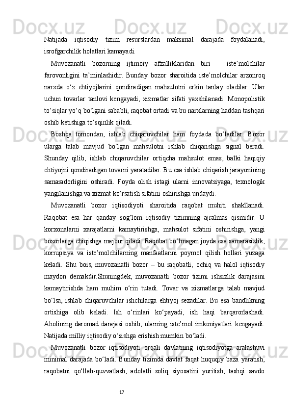 17Natijada   iqtisodiy   tizim   resurslardan   maksimal   darajada   foydalanadi,
isrofgarchilik holatlari kamayadi.
Muvozanatli   bozorning   ijtimoiy   afzalliklaridan   biri   –   iste’molchilar
farovonligini   ta’minlashidir.   Bunday   bozor   sharoitida   iste’molchilar   arzonroq
narxda   o‘z   ehtiyojlarini   qondiradigan   mahsulotni   erkin   tanlay   oladilar.   Ular
uchun   tovarlar   tanlovi   kengayadi,   xizmatlar   sifati   yaxshilanadi.   Monopolistik
to‘siqlar yo‘q bo‘lgani sababli, raqobat ortadi va bu narxlarning haddan tashqari
oshib ketishiga to‘sqinlik qiladi.
Boshqa   tomondan,   ishlab   chiqaruvchilar   ham   foydada   bo‘ladilar.   Bozor
ularga   talab   mavjud   bo‘lgan   mahsulotni   ishlab   chiqarishga   signal   beradi.
Shunday   qilib,   ishlab   chiqaruvchilar   ortiqcha   mahsulot   emas,   balki   haqiqiy
ehtiyojni qondiradigan tovarni yaratadilar. Bu esa ishlab chiqarish jarayonining
samaradorligini   oshiradi.   Foyda   olish   istagi   ularni   innovatsiyaga,   texnologik
yangilanishga va xizmat ko‘rsatish sifatini oshirishga undaydi.
Muvozanatli   bozor   iqtisodiyoti   sharoitida   raqobat   muhiti   shakllanadi.
Raqobat   esa   har   qanday   sog‘lom   iqtisodiy   tizimning   ajralmas   qismidir.   U
korxonalarni   xarajatlarni   kamaytirishga,   mahsulot   sifatini   oshirishga,   yangi
bozorlarga chiqishga majbur qiladi. Raqobat bo‘lmagan joyda esa samarasizlik,
korrupsiya   va   iste’molchilarning   manfaatlarini   poymol   qilish   hollari   yuzaga
keladi.   Shu   bois,   muvozanatli   bozor   –   bu   raqobatli,   ochiq   va   halol   iqtisodiy
maydon   demakdir.Shuningdek,   muvozanatli   bozor   tizimi   ishsizlik   darajasini
kamaytirishda   ham   muhim   o‘rin   tutadi.   Tovar   va   xizmatlarga   talab   mavjud
bo‘lsa,   ishlab   chiqaruvchilar   ishchilarga   ehtiyoj   sezadilar.   Bu   esa   bandlikning
ortishiga   olib   keladi.   Ish   o‘rinlari   ko‘payadi,   ish   haqi   barqarorlashadi.
Aholining   daromad   darajasi   oshib,   ularning   iste’mol   imkoniyatlari   kengayadi.
Natijada milliy iqtisodiy o‘sishga erishish mumkin bo‘ladi.
Muvozanatli   bozor   iqtisodiyoti   orqali   davlatning   iqtisodiyotga   aralashuvi
minimal   darajada   bo‘ladi.   Bunday   tizimda  davlat   faqat   huquqiy   baza   yaratish,
raqobatni   qo‘llab-quvvatlash,   adolatli   soliq   siyosatini   yuritish,   tashqi   savdo 