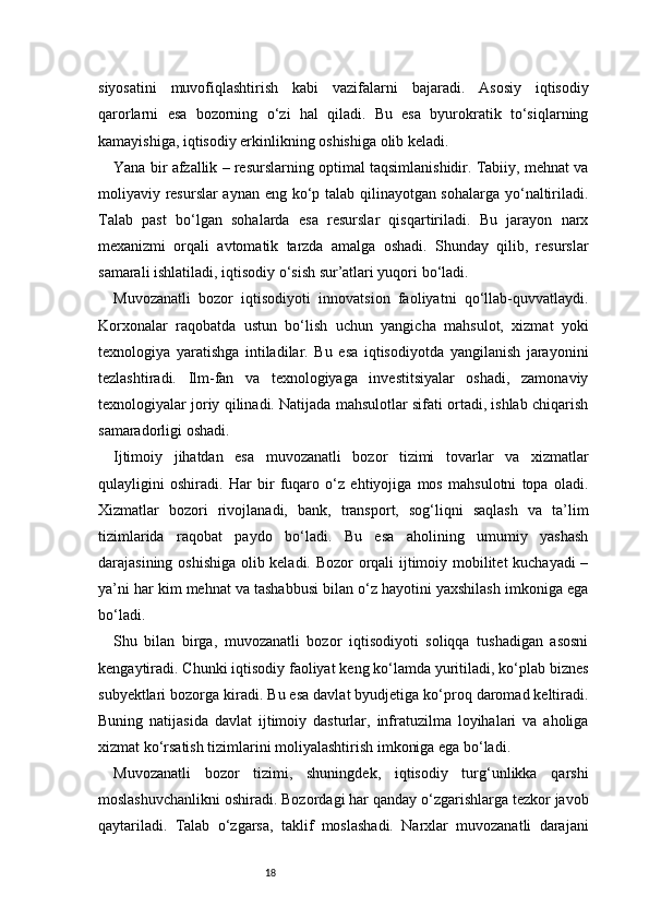 18siyosatini   muvofiqlashtirish   kabi   vazifalarni   bajaradi.   Asosiy   iqtisodiy
qarorlarni   esa   bozorning   o‘zi   hal   qiladi.   Bu   esa   byurokratik   to‘siqlarning
kamayishiga, iqtisodiy erkinlikning oshishiga olib keladi.
Yana bir afzallik – resurslarning optimal taqsimlanishidir. Tabiiy, mehnat va
moliyaviy resurslar aynan eng ko‘p talab qilinayotgan sohalarga yo‘naltiriladi.
Talab   past   bo‘lgan   sohalarda   esa   resurslar   qisqartiriladi.   Bu   jarayon   narx
mexanizmi   orqali   avtomatik   tarzda   amalga   oshadi.   Shunday   qilib,   resurslar
samarali ishlatiladi, iqtisodiy o‘sish sur’atlari yuqori bo‘ladi.
Muvozanatli   bozor   iqtisodiyoti   innovatsion   faoliyatni   qo‘llab-quvvatlaydi.
Korxonalar   raqobatda   ustun   bo‘lish   uchun   yangicha   mahsulot,   xizmat   yoki
texnologiya   yaratishga   intiladilar.   Bu   esa   iqtisodiyotda   yangilanish   jarayonini
tezlashtiradi.   Ilm-fan   va   texnologiyaga   investitsiyalar   oshadi,   zamonaviy
texnologiyalar joriy qilinadi. Natijada mahsulotlar sifati ortadi, ishlab chiqarish
samaradorligi oshadi.
Ijtimoiy   jihatdan   esa   muvozanatli   bozor   tizimi   tovarlar   va   xizmatlar
qulayligini   oshiradi.   Har   bir   fuqaro   o‘z   ehtiyojiga   mos   mahsulotni   topa   oladi.
Xizmatlar   bozori   rivojlanadi,   bank,   transport,   sog‘liqni   saqlash   va   ta’lim
tizimlarida   raqobat   paydo   bo‘ladi.   Bu   esa   aholining   umumiy   yashash
darajasining oshishiga olib keladi. Bozor orqali ijtimoiy mobilitet  kuchayadi –
ya’ni har kim mehnat va tashabbusi bilan o‘z hayotini yaxshilash imkoniga ega
bo‘ladi.
Shu   bilan   birga,   muvozanatli   bozor   iqtisodiyoti   soliqqa   tushadigan   asosni
kengaytiradi. Chunki iqtisodiy faoliyat keng ko‘lamda yuritiladi, ko‘plab biznes
subyektlari bozorga kiradi. Bu esa davlat byudjetiga ko‘proq daromad keltiradi.
Buning   natijasida   davlat   ijtimoiy   dasturlar,   infratuzilma   loyihalari   va   aholiga
xizmat ko‘rsatish tizimlarini moliyalashtirish imkoniga ega bo‘ladi.
Muvozanatli   bozor   tizimi,   shuningdek,   iqtisodiy   turg‘unlikka   qarshi
moslashuvchanlikni oshiradi. Bozordagi har qanday o‘zgarishlarga tezkor javob
qaytariladi.   Talab   o‘zgarsa,   taklif   moslashadi.   Narxlar   muvozanatli   darajani 