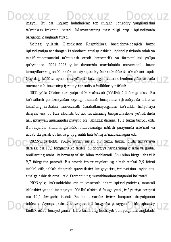 19izlaydi.   Bu   esa   inqiroz   holatlaridan   tez   chiqish,   iqtisodiy   yangilanishni
ta’minlash   imkonini   beradi.   Muvozanatning   mavjudligi   orqali   iqtisodiyotda
barqarorlik saqlanib turadi.
So‘nggi   yillarda   O‘zbekiston   Respublikasi   bosqichma-bosqich   bozor
iqtisodiyotiga asoslangan islohotlarni amalga oshirib, iqtisodiy tizimda talab va
taklif   muvozanatini   ta’minlash   orqali   barqarorlik   va   farovonlikni   yo‘lga
qo‘ymoqda.   2021–2025   yillar   davomida   mamlakatda   muvozanatli   bozor
tamoyillarining   shakllanishi   asosiy   iqtisodiy   ko‘rsatkichlarda   o‘z   aksini   topdi.
Quyidagi   tahlilda   aynan   shu   yillarda   kuzatilgan   statistik   tendensiyalar   asosida
muvozanatli bozorning ijtimoiy-iqtisodiy afzalliklari yoritiladi.
2021-yilda   O‘zbekiston   yalpi   ichki   mahsuloti   (YAIM)   6,2   foizga   o‘sdi.   Bu
ko‘rsatkich   pandemiyadan   keyingi   tiklanish   bosqichida   iqtisodiyotda   talab   va
taklifning   nisbatan   muvozanatli   harakatlanayotganini   ko‘rsatdi.   Inflyatsiya
darajasi   esa   11   foiz   atrofida   bo‘lib,   narxlarning   barqarorlashuvi   yo‘nalishida
hali muayyan muammolar mavjud edi. Ishsizlik darajasi 10,1 foizni tashkil etdi.
Bu   raqamlar   shuni   anglatadiki,   muvozanatga   intilish   jarayonida   iste’mol   va
ishlab chiqarish o‘rtasidagi uyg‘unlik hali to‘liq ta’minlanmagan edi.
2022-yilga   kelib,   YAIM   o‘sish   sur’ati   5,7   foizni   tashkil   qildi.   Inflyatsiya
darajasi esa 12,3 foizgacha ko‘tarildi, bu energiya narxlarining o‘sishi va global
omillarning mahalliy bozorga ta’siri bilan izohlanadi. Shu bilan birga, ishsizlik
9,7   foizgacha   pasaydi.   Bu   davrda   investitsiyalarning   o‘sish   sur’ati   9,5   foizni
tashkil   etib,   ishlab   chiqarish   quvvatlarini   kengaytirish,   innovatsion   loyihalarni
amalga oshirish orqali taklif tomonining mustahkamlanayotganini ko‘rsatdi.
2023-yilgi   ko‘rsatkichlar   esa   muvozanatli   bozor   iqtisodiyotining   samarali
ishlashini  yaqqol tasdiqlaydi. YAIM o‘sishi  6 foizga yetdi, inflyatsiya darajasi
esa   10,6   foizgacha   tushdi.   Bu   holat   narxlar   tizimi   barqarorlashayotganini
bildiradi.   Ayniqsa,   ishsizlik   darajasi   9,2   foizgacha   pasaygan   bo‘lib,   iqtisodiy
faollik   oshib   borayotganini,   talab   tarafining   kuchayib   borayotganini   anglatadi. 