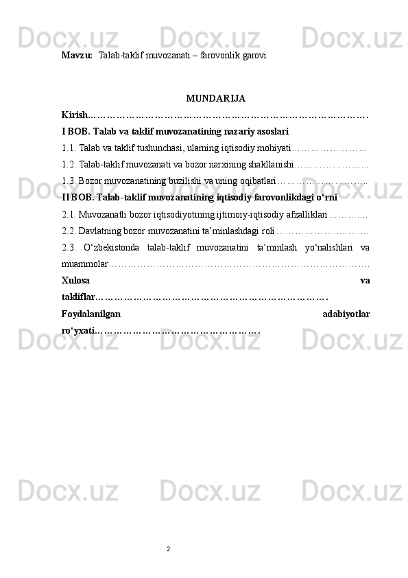 2Mavzu:    Talab-taklif muvozanati – farovonlik garovi
MUNDARIJA
Kirish …………………………………………………………………………….
I BOB. Talab va taklif muvozanatining nazariy asoslari
1.1. Talab va taklif tushunchasi, ularning iqtisodiy mohiyati ……………………
1.2. Talab-taklif muvozanati va bozor narxining shakllanishi …………………...
1.3. Bozor muvozanatining buzilishi va uning oqibatlari ………………………..
II BOB. Talab-taklif muvozanatining iqtisodiy farovonlikdagi o‘rni
2.1. Muvozanatli bozor iqtisodiyotining ijtimoiy-iqtisodiy afzalliklari ……….…
2.2. Davlatning bozor muvozanatini ta’minlashdagi roli …………………..…….
2.3.   O‘zbekistonda   talab-taklif   muvozanatini   ta’minlash   yo‘nalishlari   va
muammolar ……………………………………………………………………….
Xulosa   va
takliflar ……………………………………………………………….
Foydalanilgan   adabiyotlar
ro‘yxati ……………………………………………. 