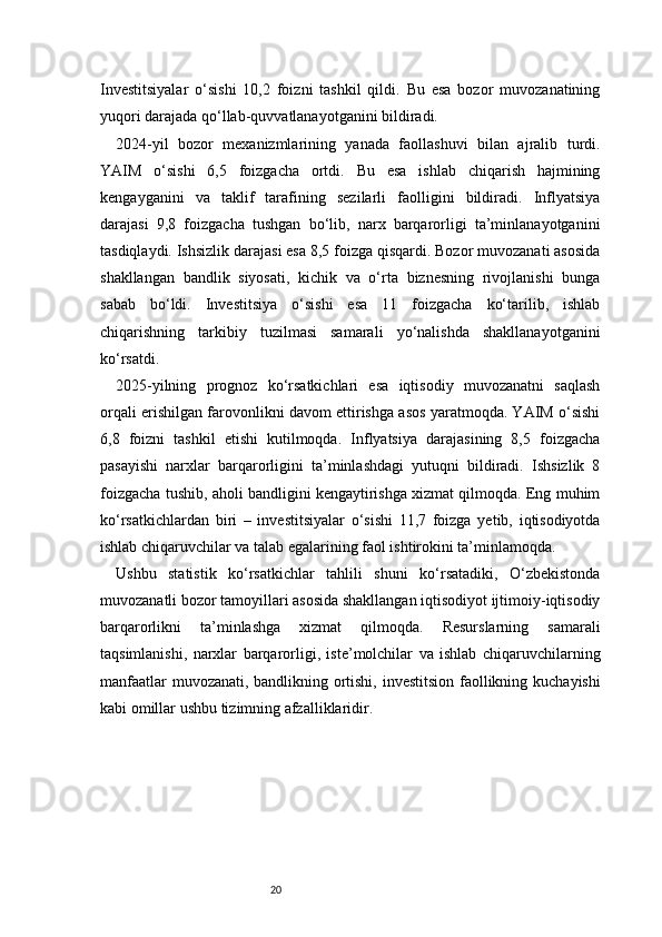 20Investitsiyalar   o‘sishi   10,2   foizni   tashkil   qildi.   Bu   esa   bozor   muvozanatining
yuqori darajada qo‘llab-quvvatlanayotganini bildiradi.
2024-yil   bozor   mexanizmlarining   yanada   faollashuvi   bilan   ajralib   turdi.
YAIM   o‘sishi   6,5   foizgacha   ortdi.   Bu   esa   ishlab   chiqarish   hajmining
kengayganini   va   taklif   tarafining   sezilarli   faolligini   bildiradi.   Inflyatsiya
darajasi   9,8   foizgacha   tushgan   bo‘lib,   narx   barqarorligi   ta’minlanayotganini
tasdiqlaydi. Ishsizlik darajasi esa 8,5 foizga qisqardi. Bozor muvozanati asosida
shakllangan   bandlik   siyosati,   kichik   va   o‘rta   biznesning   rivojlanishi   bunga
sabab   bo‘ldi.   Investitsiya   o‘sishi   esa   11   foizgacha   ko‘tarilib,   ishlab
chiqarishning   tarkibiy   tuzilmasi   samarali   yo‘nalishda   shakllanayotganini
ko‘rsatdi.
2025-yilning   prognoz   ko‘rsatkichlari   esa   iqtisodiy   muvozanatni   saqlash
orqali erishilgan farovonlikni davom ettirishga asos yaratmoqda. YAIM o‘sishi
6,8   foizni   tashkil   etishi   kutilmoqda.   Inflyatsiya   darajasining   8,5   foizgacha
pasayishi   narxlar   barqarorligini   ta’minlashdagi   yutuqni   bildiradi.   Ishsizlik   8
foizgacha tushib, aholi bandligini kengaytirishga xizmat qilmoqda. Eng muhim
ko‘rsatkichlardan   biri   –   investitsiyalar   o‘sishi   11,7   foizga   yetib,   iqtisodiyotda
ishlab chiqaruvchilar va talab egalarining faol ishtirokini ta’minlamoqda.
Ushbu   statistik   ko‘rsatkichlar   tahlili   shuni   ko‘rsatadiki,   O‘zbekistonda
muvozanatli bozor tamoyillari asosida shakllangan iqtisodiyot ijtimoiy-iqtisodiy
barqarorlikni   ta’minlashga   xizmat   qilmoqda.   Resurslarning   samarali
taqsimlanishi,   narxlar   barqarorligi,   iste’molchilar   va   ishlab   chiqaruvchilarning
manfaatlar muvozanati, bandlikning ortishi, investitsion faollikning kuchayishi
kabi omillar ushbu tizimning afzalliklaridir. 