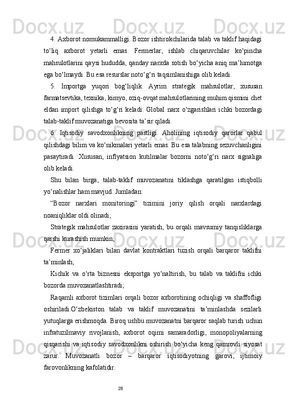 284. Axborot nomukammalligi. Bozor ishtirokchilarida talab va taklif haqidagi
to‘liq   axborot   yetarli   emas.   Fermerlar,   ishlab   chiqaruvchilar   ko‘pincha
mahsulotlarini qaysi hududda, qanday narxda sotish bo‘yicha aniq ma’lumotga
ega bo‘lmaydi. Bu esa resurslar noto‘g‘ri taqsimlanishiga olib keladi.
5.   Importga   yuqori   bog‘liqlik.   Ayrim   strategik   mahsulotlar,   xususan
farmatsevtika, texnika, kimyo, oziq-ovqat mahsulotlarining muhim qismini chet
eldan   import   qilishga   to‘g‘ri   keladi.   Global   narx   o‘zgarishlari   ichki   bozordagi
talab-taklif muvozanatiga bevosita ta’sir qiladi.
6.   Iqtisodiy   savodxonlikning   pastligi.   Aholining   iqtisodiy   qarorlar   qabul
qilishdagi bilim va ko‘nikmalari yetarli emas. Bu esa talabning sezuvchanligini
pasaytiradi.   Xususan,   inflyatsion   kutilmalar   bozorni   noto‘g‘ri   narx   signaliga
olib keladi.
Shu   bilan   birga,   talab-taklif   muvozanatini   tiklashga   qaratilgan   istiqbolli
yo‘nalishlar ham mavjud. Jumladan:
“Bozor   narxlari   monitoringi”   tizimini   joriy   qilish   orqali   narxlardagi
noaniqliklar oldi olinadi;
Strategik   mahsulotlar   zaxirasini   yaratish,   bu   orqali   mavsumiy   tanqisliklarga
qarshi kurashish mumkin;
Fermer   xo‘jaliklari   bilan   davlat   kontraktlari   tuzish   orqali   barqaror   taklifni
ta’minlash;
Kichik   va   o‘rta   biznesni   eksportga   yo‘naltirish,   bu   talab   va   taklifni   ichki
bozorda muvozanatlashtiradi;
Raqamli   axborot   tizimlari   orqali   bozor   axborotining   ochiqligi   va   shaffofligi
oshiriladi.O‘zbekiston   talab   va   taklif   muvozanatini   ta’minlashda   sezilarli
yutuqlarga erishmoqda. Biroq ushbu muvozanatni barqaror saqlab turish uchun
infratuzilmaviy   rivojlanish,   axborot   oqimi   samaradorligi,   monopoliyalarning
qisqarishi   va   iqtisodiy   savodxonlikni   oshirish   bo‘yicha   keng   qamrovli   siyosat
zarur.   Muvozanatli   bozor   –   barqaror   iqtisodiyotning   garovi,   ijtimoiy
farovonlikning kafolatidir. 