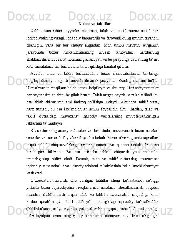 29 Xulosa va takliflar
Ushbu   kurs   ishini   tayyorlar   ekanman,   talab   va   taklif   muvozanati   bozor
iqtisodiyotining yuragi, iqtisodiy barqarorlik va farovonlikning muhim tayanchi
ekanligini   yana   bir   bor   chuqur   angladim.   Men   ushbu   mavzuni   o‘rganish
jarayonida   bozor   mexanizmlarining   ishlash   tamoyillari,   narxlarning
shakllanishi, muvozanat holatining ahamiyati va bu jarayonga davlatning ta’siri
kabi masalalarni har tomonlama tahlil qilishga harakat qildim.
Avvalo,   talab   va   taklif   tushunchalari   bozor   munosabatlarida   bir-biriga
bog‘liq,   doimiy   o‘zgarib   turuvchi   dinamik   jarayonlar   ekanligi   ma’lum   bo‘ldi.
Ular o‘zaro ta’sir qilgan holda narxni belgilaydi va shu orqali iqtisodiy resurslar
qanday taqsimlanishini belgilab beradi. Talab ortgan paytda narx ko‘tariladi, bu
esa   ishlab   chiqaruvchilarni   faolroq   bo‘lishga   undaydi.   Aksincha,   taklif   ortsa,
narx   tushadi,   bu   esa   iste’molchilar   uchun   foydalidir.   Shu   jihatdan,   talab   va
taklif   o‘rtasidagi   muvozanat   iqtisodiy   vositalarning   muvofiqlashtirilgan
ishlashini ta’minlaydi.
Kurs   ishimning   asosiy   xulosalaridan   biri   shuki,   muvozanatli   bozor   narxlari
resurslardan samarali foydalanishga olib keladi. Bozor o‘zining ichki signallari
orqali   ishlab   chiqaruvchilarga   nimani,   qancha   va   qachon   ishlab   chiqarish
kerakligini   bildiradi.   Bu   esa   ortiqcha   ishlab   chiqarish   yoki   mahsulot
tanqisligining   oldini   oladi.   Demak,   talab   va   taklif   o‘rtasidagi   muvozanat
iqtisodiy samaradorlik va ijtimoiy adolatni ta’minlashda hal qiluvchi ahamiyat
kasb etadi.
O‘zbekiston   misolida   olib   borilgan   tahlillar   shuni   ko‘rsatadiki,   so‘nggi
yillarda   bozor   iqtisodiyotini   rivojlantirish,   narxlarni   liberallashtirish,   raqobat
muhitini   shakllantirish   orqali   talab   va   taklif   muvozanatini   saqlashga   katta
e’tibor   qaratilmoqda.   2021–2025   yillar   oralig‘idagi   iqtisodiy   ko‘rsatkichlar
(YAIM o‘sishi, inflyatsiya pasayishi, ishsizlikning qisqarishi) bu borada amalga
oshirilayotgan   siyosatning   ijobiy   samarasini   namoyon   etdi.   Men   o‘rgangan 