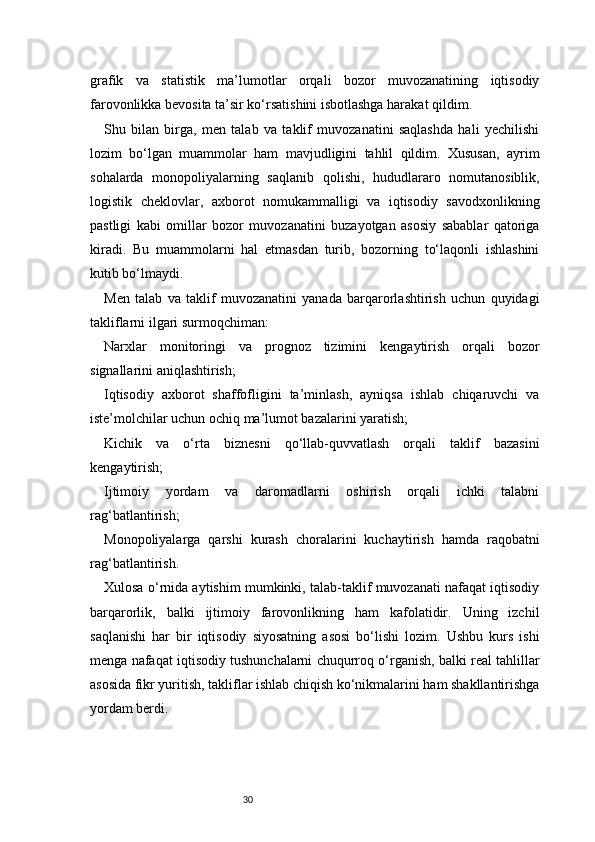 30grafik   va   statistik   ma’lumotlar   orqali   bozor   muvozanatining   iqtisodiy
farovonlikka bevosita ta’sir ko‘rsatishini isbotlashga harakat qildim.
Shu   bilan   birga,   men   talab   va   taklif   muvozanatini   saqlashda   hali   yechilishi
lozim   bo‘lgan   muammolar   ham   mavjudligini   tahlil   qildim.   Xususan,   ayrim
sohalarda   monopoliyalarning   saqlanib   qolishi,   hududlararo   nomutanosiblik,
logistik   cheklovlar,   axborot   nomukammalligi   va   iqtisodiy   savodxonlikning
pastligi   kabi   omillar   bozor   muvozanatini   buzayotgan   asosiy   sabablar   qatoriga
kiradi.   Bu   muammolarni   hal   etmasdan   turib,   bozorning   to‘laqonli   ishlashini
kutib bo‘lmaydi.
Men   talab   va   taklif   muvozanatini   yanada   barqarorlashtirish   uchun   quyidagi
takliflarni ilgari surmoqchiman:
Narxlar   monitoringi   va   prognoz   tizimini   kengaytirish   orqali   bozor
signallarini aniqlashtirish;
Iqtisodiy   axborot   shaffofligini   ta’minlash,   ayniqsa   ishlab   chiqaruvchi   va
iste’molchilar uchun ochiq ma’lumot bazalarini yaratish;
Kichik   va   o‘rta   biznesni   qo‘llab-quvvatlash   orqali   taklif   bazasini
kengaytirish;
Ijtimoiy   yordam   va   daromadlarni   oshirish   orqali   ichki   talabni
rag‘batlantirish;
Monopoliyalarga   qarshi   kurash   choralarini   kuchaytirish   hamda   raqobatni
rag‘batlantirish.
Xulosa o‘rnida aytishim mumkinki, talab-taklif muvozanati nafaqat iqtisodiy
barqarorlik,   balki   ijtimoiy   farovonlikning   ham   kafolatidir.   Uning   izchil
saqlanishi   har   bir   iqtisodiy   siyosatning   asosi   bo‘lishi   lozim.   Ushbu   kurs   ishi
menga nafaqat iqtisodiy tushunchalarni chuqurroq o‘rganish, balki real tahlillar
asosida fikr yuritish, takliflar ishlab chiqish ko‘nikmalarini ham shakllantirishga
yordam berdi. 