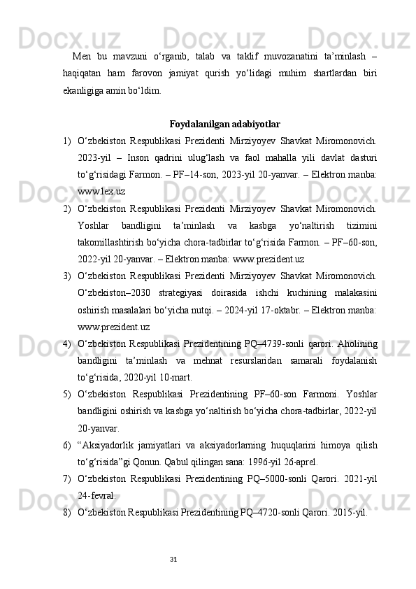 31Men   bu   mavzuni   o‘rganib,   talab   va   taklif   muvozanatini   ta’minlash   –
haqiqatan   ham   farovon   jamiyat   qurish   yo‘lidagi   muhim   shartlardan   biri
ekanligiga amin bo‘ldim.
Foydalanilgan adabiyotlar
1) O‘zbekiston   Respublikasi   Prezidenti   Mirziyoyev   Shavkat   Miromonovich.
2023-yil   –   Inson   qadrini   ulug‘lash   va   faol   mahalla   yili   davlat   dasturi
to‘g‘risidagi Farmon. – PF–14-son, 2023-yil 20-yanvar. – Elektron manba:
www.lex.uz
2) O‘zbekiston   Respublikasi   Prezidenti   Mirziyoyev   Shavkat   Miromonovich.
Yoshlar   bandligini   ta’minlash   va   kasbga   yo‘naltirish   tizimini
takomillashtirish bo‘yicha chora-tadbirlar to‘g‘risida Farmon. – PF–60-son,
2022-yil 20-yanvar. – Elektron manba: www.prezident.uz
3) O‘zbekiston   Respublikasi   Prezidenti   Mirziyoyev   Shavkat   Miromonovich.
O‘zbekiston–2030   strategiyasi   doirasida   ishchi   kuchining   malakasini
oshirish masalalari bo‘yicha nutqi. – 2024-yil 17-oktabr. – Elektron manba:
www.prezident.uz
4) O‘zbekiston   Respublikasi   Prezidentining   PQ–4739-sonli   qarori.   Aholining
bandligini   ta’minlash   va   mehnat   resurslaridan   samarali   foydalanish
to‘g‘risida, 2020-yil 10-mart.
5) O‘zbekiston   Respublikasi   Prezidentining   PF–60-son   Farmoni.   Yoshlar
bandligini oshirish va kasbga yo‘naltirish bo‘yicha chora-tadbirlar, 2022-yil
20-yanvar.
6) “Aksiyadorlik   jamiyatlari   va   aksiyadorlarning   huquqlarini   himoya   qilish
to‘g‘risida”gi Qonun. Qabul qilingan sana: 1996-yil 26-aprel.
7) O‘zbekiston   Respublikasi   Prezidentining   PQ–5000-sonli   Qarori.   2021-yil
24-fevral.
8) O‘zbekiston Respublikasi Prezidentining PQ–4720-sonli Qarori. 2015-yil. 