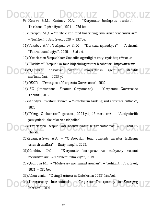329) Xodiev   B.M.,   Karimov   X.A.   –   “Korporativ   boshqaruv   asoslari”.   –
Toshkent: “Iqtisodiyot”, 2021. – 276 bet.
10) Sharipov M.Q. – “O‘zbekiston fond bozorining rivojlanish tendensiyalari”.
– Toshkent: Iqtisodiyot, 2020. – 232 bet.
11) Vaxabov   A.V.,   Toshpulatov   Sh.X.   –   “Korxona   iqtisodiyoti”.   –   Toshkent:
“Fan va texnologiya”, 2020. – 316 bet.
12) O‘zbekiston Respublikasi Statistika agentligi rasmiy sayti: https://stat.uz
13) “Toshkent” Respublika fond birjasining rasmiy hisobotlari: https://uzse.uz
14) “Qimmatli   qog‘ozlar   bozorini   rivojlantirish   agentligi”   statistik
ma’lumotlari. – 2023-yil.
15) OECD – “Principles of Corporate Governance”, 2020.
16) IFC   (International   Finance   Corporation).   –   “Corporate   Governance
Toolkit”, 2019.
17) Moody’s Investors Service. – “Uzbekistan banking and securities outlook”,
2022.
18) “Yangi   O‘zbekiston”   gazetasi,   2023-yil,   15-mart   soni   –   “Aksiyadorlik
jamiyatlari: islohotlar va istiqbollar”.
19) O‘zbekiston   Respublikasi   Moliya   vazirligi   axborotnomasi   –   2023-yil   2-
chorak.
20) Egamberdiyev   A.A.   –   “O‘zbekiston   fond   bozorida   investor   faolligini
oshirish omillari”. – Ilmiy maqola, 2022.
21) Karshiev   I.M.   –   “Korporativ   boshqaruv   va   moliyaviy   nazorat
mexanizmlari”. – Toshkent: “Ilm Ziyo”, 2019.
22) Qodirova M.I. – “Moliyaviy menejment asoslari”. – Toshkent:  Iqtisodiyot,
2021. – 280 bet.
23) Jahon banki – “Doing Business in Uzbekistan 2022” hisobot.
24) Transparency   International   –   “Corporate   Transparency   in   Emerging
Markets”, 2021. 
