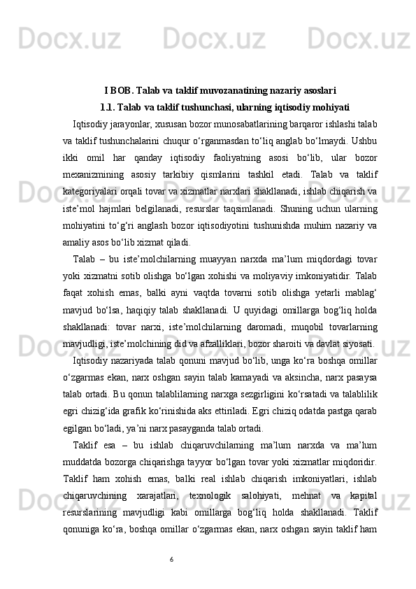 6I BOB. Talab va taklif muvozanatining nazariy asoslari
1.1. Talab va taklif tushunchasi, ularning iqtisodiy mohiyati
Iqtisodiy jarayonlar, xususan bozor munosabatlarining barqaror ishlashi talab
va taklif tushunchalarini chuqur o‘rganmasdan to‘liq anglab bo‘lmaydi. Ushbu
ikki   omil   har   qanday   iqtisodiy   faoliyatning   asosi   bo‘lib,   ular   bozor
mexanizmining   asosiy   tarkibiy   qismlarini   tashkil   etadi.   Talab   va   taklif
kategoriyalari orqali tovar va xizmatlar narxlari shakllanadi, ishlab chiqarish va
iste’mol   hajmlari   belgilanadi,   resurslar   taqsimlanadi.   Shuning   uchun   ularning
mohiyatini   to‘g‘ri   anglash   bozor   iqtisodiyotini   tushunishda   muhim   nazariy   va
amaliy asos bo‘lib xizmat qiladi.
Talab   –   bu   iste’molchilarning   muayyan   narxda   ma’lum   miqdordagi   tovar
yoki xizmatni sotib olishga bo‘lgan xohishi va moliyaviy imkoniyatidir. Talab
faqat   xohish   emas,   balki   ayni   vaqtda   tovarni   sotib   olishga   yetarli   mablag‘
mavjud   bo‘lsa,   haqiqiy   talab   shakllanadi.   U   quyidagi   omillarga   bog‘liq   holda
shakllanadi:   tovar   narxi,   iste’molchilarning   daromadi,   muqobil   tovarlarning
mavjudligi, iste’molchining did va afzalliklari, bozor sharoiti va davlat siyosati.
Iqtisodiy nazariyada talab qonuni mavjud bo‘lib, unga ko‘ra boshqa omillar
o‘zgarmas   ekan,   narx   oshgan   sayin   talab   kamayadi   va   aksincha,   narx   pasaysa
talab ortadi. Bu qonun talablilarning narxga sezgirligini ko‘rsatadi va talablilik
egri chizig‘ida grafik ko‘rinishida aks ettiriladi. Egri chiziq odatda pastga qarab
egilgan bo‘ladi, ya’ni narx pasayganda talab ortadi.
Taklif   esa   –   bu   ishlab   chiqaruvchilarning   ma’lum   narxda   va   ma’lum
muddatda bozorga chiqarishga tayyor bo‘lgan tovar yoki xizmatlar miqdoridir.
Taklif   ham   xohish   emas,   balki   real   ishlab   chiqarish   imkoniyatlari,   ishlab
chiqaruvchining   xarajatlari,   texnologik   salohiyati,   mehnat   va   kapital
resurslarining   mavjudligi   kabi   omillarga   bog‘liq   holda   shakllanadi.   Taklif
qonuniga ko‘ra, boshqa omillar o‘zgarmas ekan, narx oshgan sayin taklif ham 