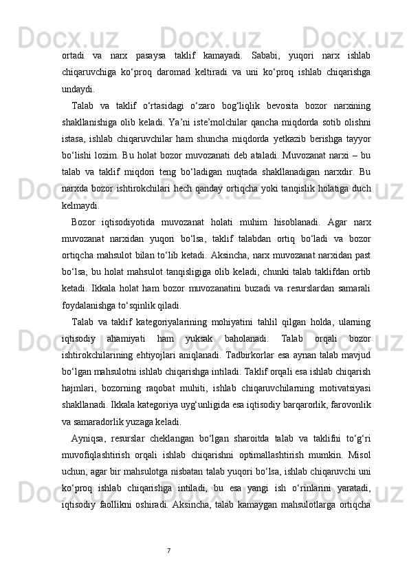 7ortadi   va   narx   pasaysa   taklif   kamayadi.   Sababi,   yuqori   narx   ishlab
chiqaruvchiga   ko‘proq   daromad   keltiradi   va   uni   ko‘proq   ishlab   chiqarishga
undaydi.
Talab   va   taklif   o‘rtasidagi   o‘zaro   bog‘liqlik   bevosita   bozor   narxining
shakllanishiga   olib   keladi.   Ya’ni   iste’molchilar   qancha   miqdorda   sotib   olishni
istasa,   ishlab   chiqaruvchilar   ham   shuncha   miqdorda   yetkazib   berishga   tayyor
bo‘lishi   lozim.   Bu   holat   bozor   muvozanati   deb   ataladi.   Muvozanat   narxi   –   bu
talab   va   taklif   miqdori   teng   bo‘ladigan   nuqtada   shakllanadigan   narxdir.   Bu
narxda bozor  ishtirokchilari hech qanday ortiqcha yoki  tanqislik holatiga duch
kelmaydi.
Bozor   iqtisodiyotida   muvozanat   holati   muhim   hisoblanadi.   Agar   narx
muvozanat   narxidan   yuqori   bo‘lsa,   taklif   talabdan   ortiq   bo‘ladi   va   bozor
ortiqcha mahsulot bilan to‘lib ketadi. Aksincha, narx muvozanat narxidan past
bo‘lsa,   bu   holat   mahsulot   tanqisligiga   olib   keladi,   chunki   talab   taklifdan   ortib
ketadi.   Ikkala   holat   ham   bozor   muvozanatini   buzadi   va   resurslardan   samarali
foydalanishga to‘sqinlik qiladi.
Talab   va   taklif   kategoriyalarining   mohiyatini   tahlil   qilgan   holda,   ularning
iqtisodiy   ahamiyati   ham   yuksak   baholanadi.   Talab   orqali   bozor
ishtirokchilarining   ehtiyojlari   aniqlanadi.   Tadbirkorlar   esa   aynan   talab   mavjud
bo‘lgan mahsulotni ishlab chiqarishga intiladi. Taklif orqali esa ishlab chiqarish
hajmlari,   bozorning   raqobat   muhiti,   ishlab   chiqaruvchilarning   motivatsiyasi
shakllanadi. Ikkala kategoriya uyg‘unligida esa iqtisodiy barqarorlik, farovonlik
va samaradorlik yuzaga keladi.
Ayniqsa,   resurslar   cheklangan   bo‘lgan   sharoitda   talab   va   taklifni   to‘g‘ri
muvofiqlashtirish   orqali   ishlab   chiqarishni   optimallashtirish   mumkin.   Misol
uchun, agar bir mahsulotga nisbatan talab yuqori bo‘lsa, ishlab chiqaruvchi uni
ko‘proq   ishlab   chiqarishga   intiladi,   bu   esa   yangi   ish   o‘rinlarini   yaratadi,
iqtisodiy   faollikni   oshiradi.   Aksincha,   talab   kamaygan   mahsulotlarga   ortiqcha 