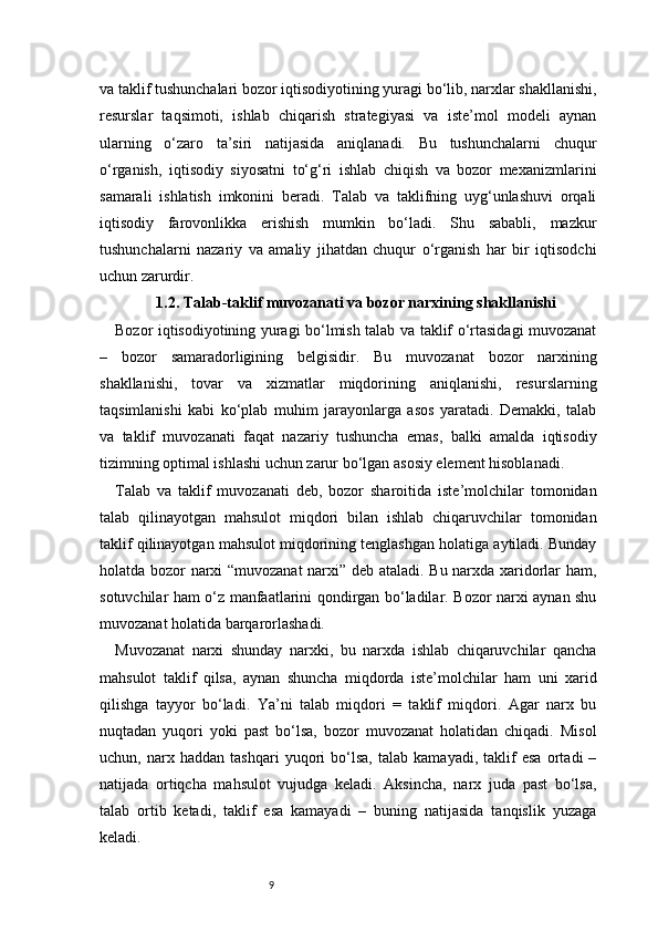 9va taklif tushunchalari bozor iqtisodiyotining yuragi bo‘lib, narxlar shakllanishi,
resurslar   taqsimoti,   ishlab   chiqarish   strategiyasi   va   iste’mol   modeli   aynan
ularning   o‘zaro   ta’siri   natijasida   aniqlanadi.   Bu   tushunchalarni   chuqur
o‘rganish,   iqtisodiy   siyosatni   to‘g‘ri   ishlab   chiqish   va   bozor   mexanizmlarini
samarali   ishlatish   imkonini   beradi.   Talab   va   taklifning   uyg‘unlashuvi   orqali
iqtisodiy   farovonlikka   erishish   mumkin   bo‘ladi.   Shu   sababli,   mazkur
tushunchalarni   nazariy   va   amaliy   jihatdan   chuqur   o‘rganish   har   bir   iqtisodchi
uchun zarurdir.
1.2. Talab-taklif muvozanati va bozor narxining shakllanishi
Bozor iqtisodiyotining yuragi bo‘lmish talab va taklif o‘rtasidagi muvozanat
–   bozor   samaradorligining   belgisidir.   Bu   muvozanat   bozor   narxining
shakllanishi,   tovar   va   xizmatlar   miqdorining   aniqlanishi,   resurslarning
taqsimlanishi   kabi   ko‘plab   muhim   jarayonlarga   asos   yaratadi.   Demakki,   talab
va   taklif   muvozanati   faqat   nazariy   tushuncha   emas,   balki   amalda   iqtisodiy
tizimning optimal ishlashi uchun zarur bo‘lgan asosiy element hisoblanadi.
Talab   va   taklif   muvozanati   deb,   bozor   sharoitida   iste’molchilar   tomonidan
talab   qilinayotgan   mahsulot   miqdori   bilan   ishlab   chiqaruvchilar   tomonidan
taklif qilinayotgan mahsulot miqdorining tenglashgan holatiga aytiladi. Bunday
holatda bozor narxi “muvozanat  narxi” deb ataladi. Bu narxda xaridorlar ham,
sotuvchilar ham o‘z manfaatlarini qondirgan bo‘ladilar. Bozor narxi aynan shu
muvozanat holatida barqarorlashadi.
Muvozanat   narxi   shunday   narxki,   bu   narxda   ishlab   chiqaruvchilar   qancha
mahsulot   taklif   qilsa,   aynan   shuncha   miqdorda   iste’molchilar   ham   uni   xarid
qilishga   tayyor   bo‘ladi.   Ya’ni   talab   miqdori   =   taklif   miqdori.   Agar   narx   bu
nuqtadan   yuqori   yoki   past   bo‘lsa,   bozor   muvozanat   holatidan   chiqadi.   Misol
uchun,   narx   haddan   tashqari   yuqori   bo‘lsa,   talab   kamayadi,   taklif   esa   ortadi   –
natijada   ortiqcha   mahsulot   vujudga   keladi.   Aksincha,   narx   juda   past   bo‘lsa,
talab   ortib   ketadi,   taklif   esa   kamayadi   –   buning   natijasida   tanqislik   yuzaga
keladi. 